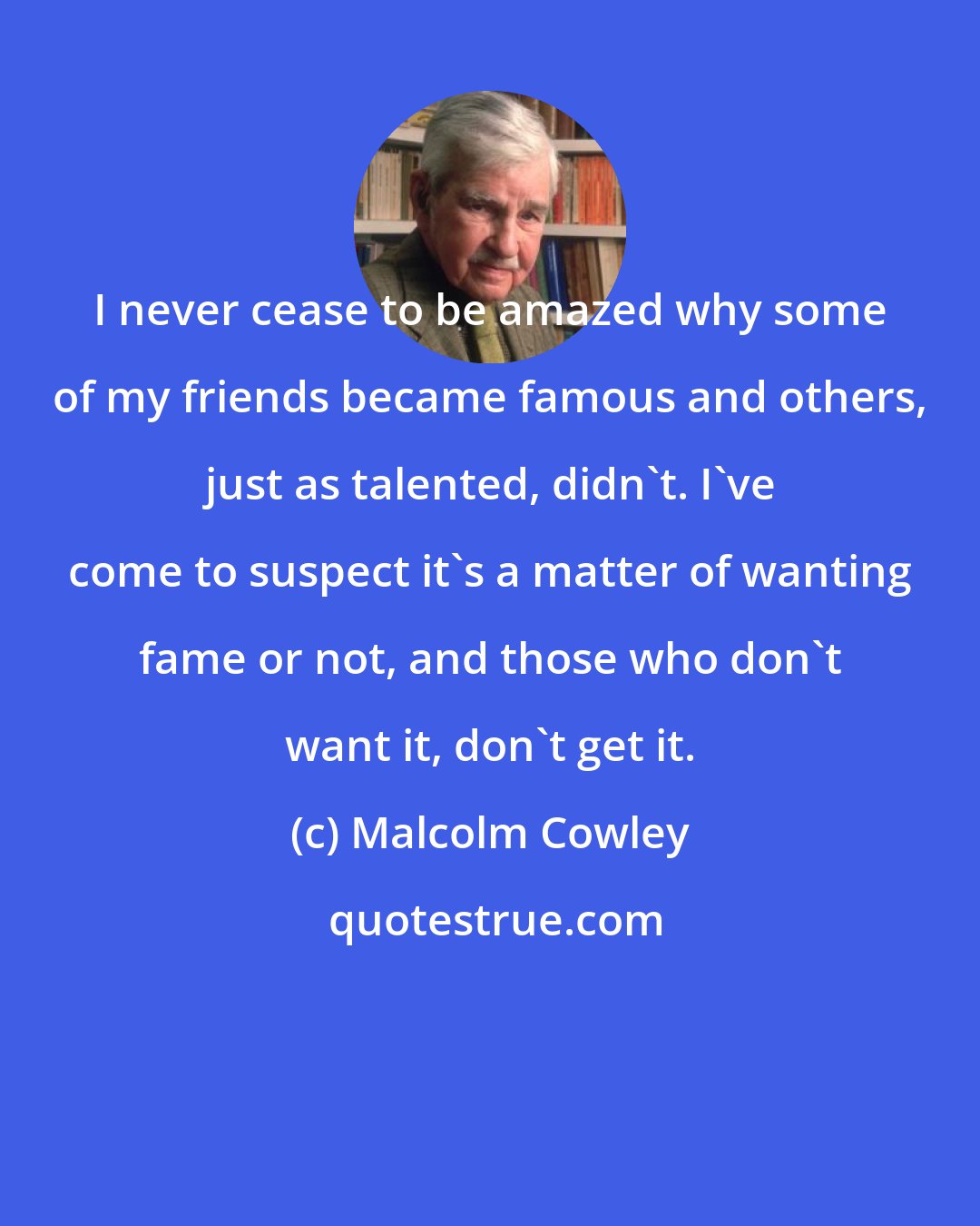 Malcolm Cowley: I never cease to be amazed why some of my friends became famous and others, just as talented, didn't. I've come to suspect it's a matter of wanting fame or not, and those who don't want it, don't get it.
