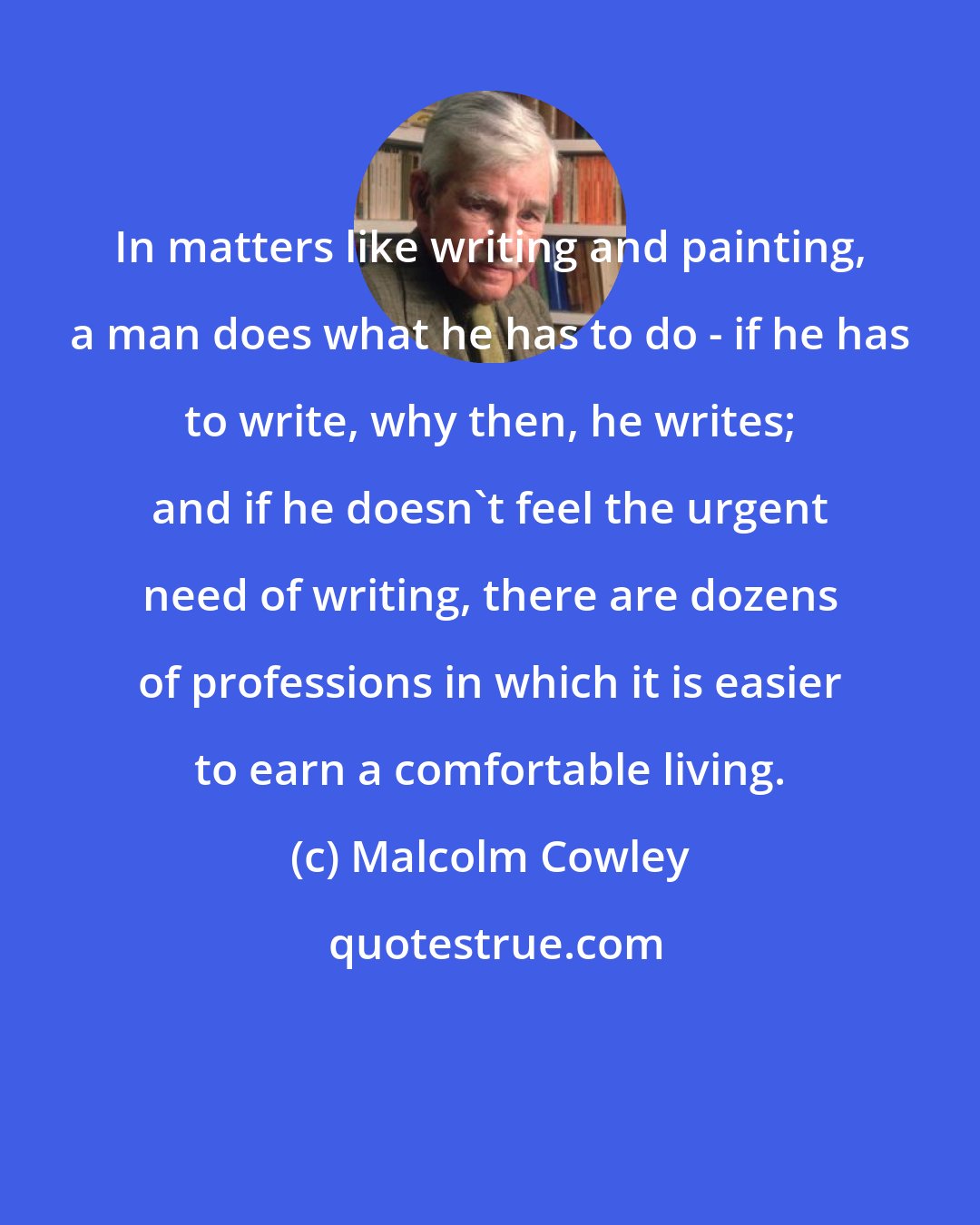 Malcolm Cowley: In matters like writing and painting, a man does what he has to do - if he has to write, why then, he writes; and if he doesn't feel the urgent need of writing, there are dozens of professions in which it is easier to earn a comfortable living.