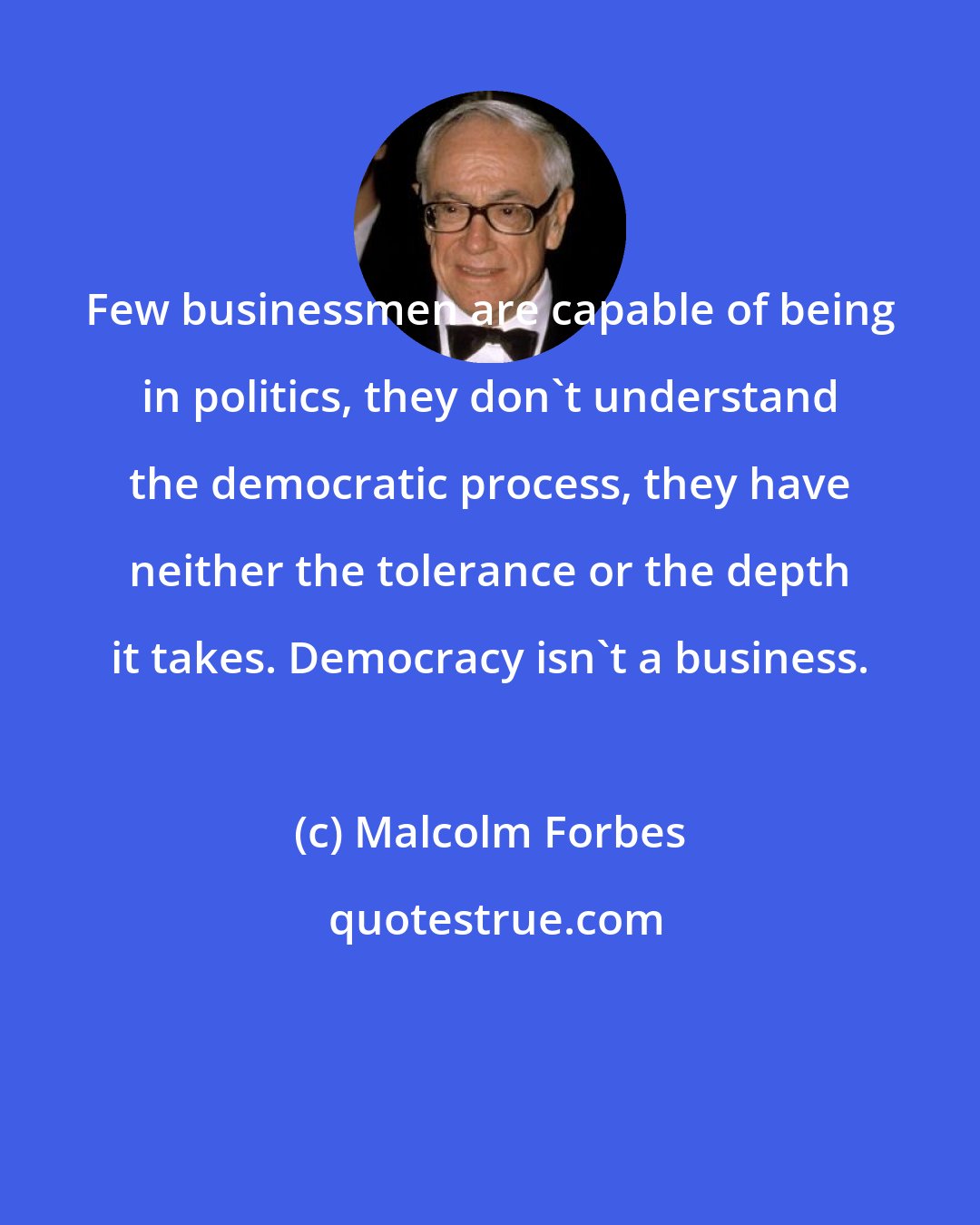 Malcolm Forbes: Few businessmen are capable of being in politics, they don't understand the democratic process, they have neither the tolerance or the depth it takes. Democracy isn't a business.