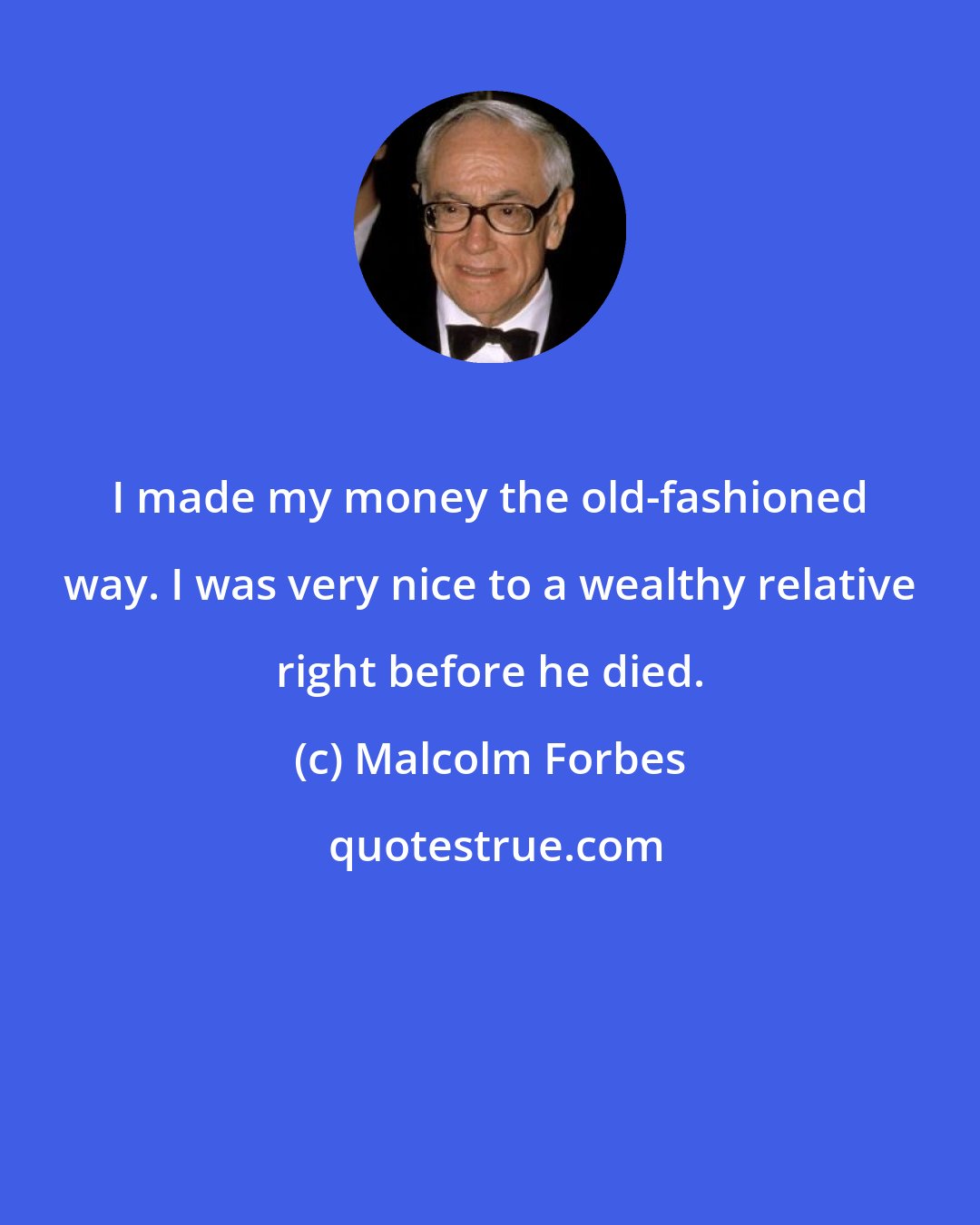 Malcolm Forbes: I made my money the old-fashioned way. I was very nice to a wealthy relative right before he died.
