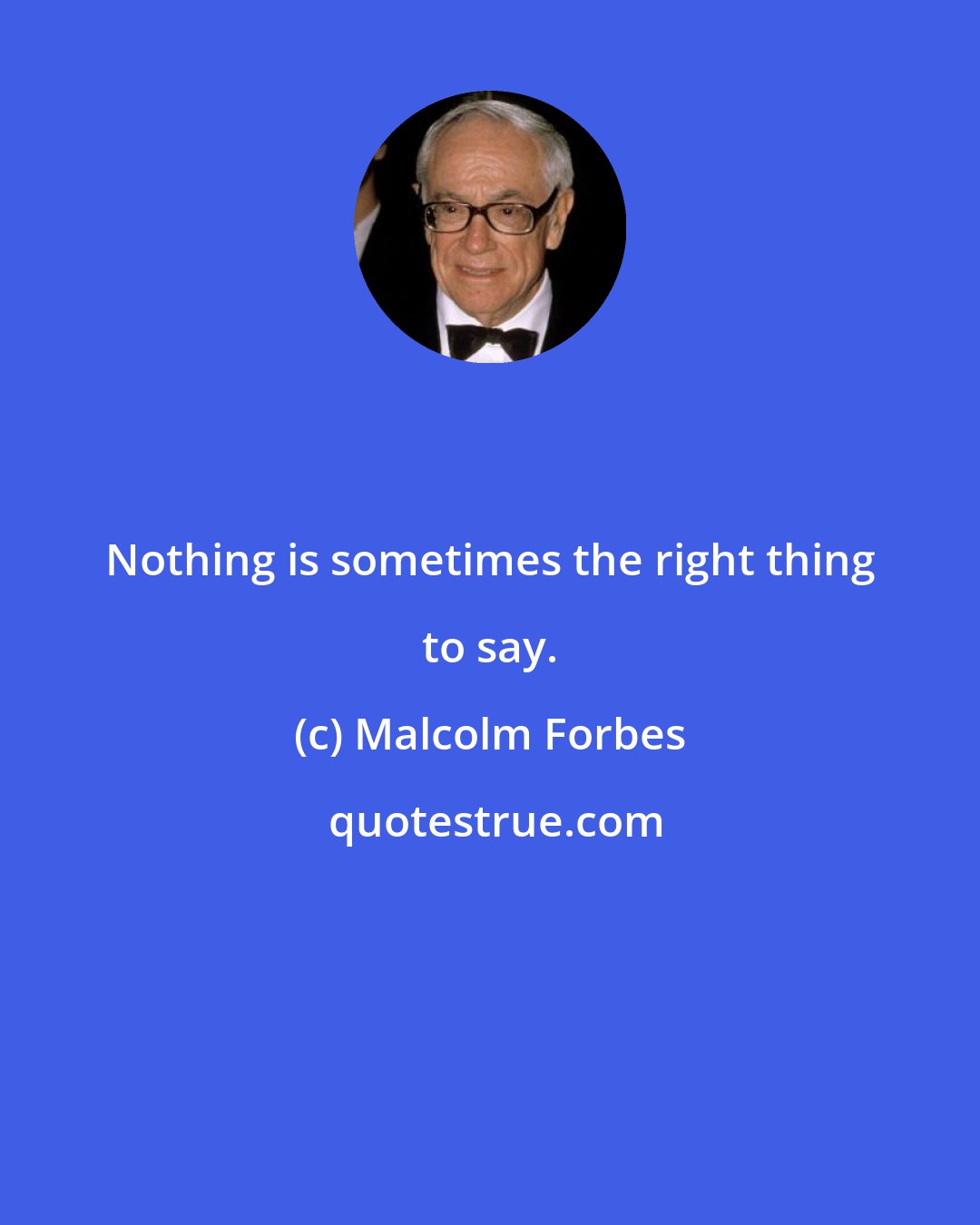 Malcolm Forbes: Nothing is sometimes the right thing to say.