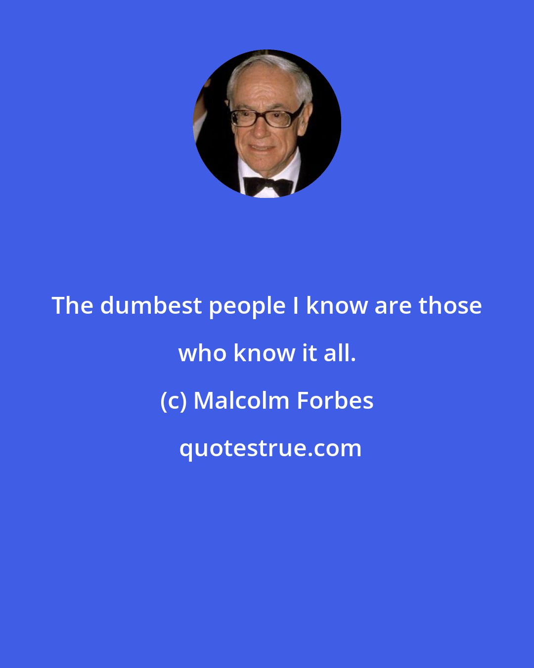 Malcolm Forbes: The dumbest people I know are those who know it all.