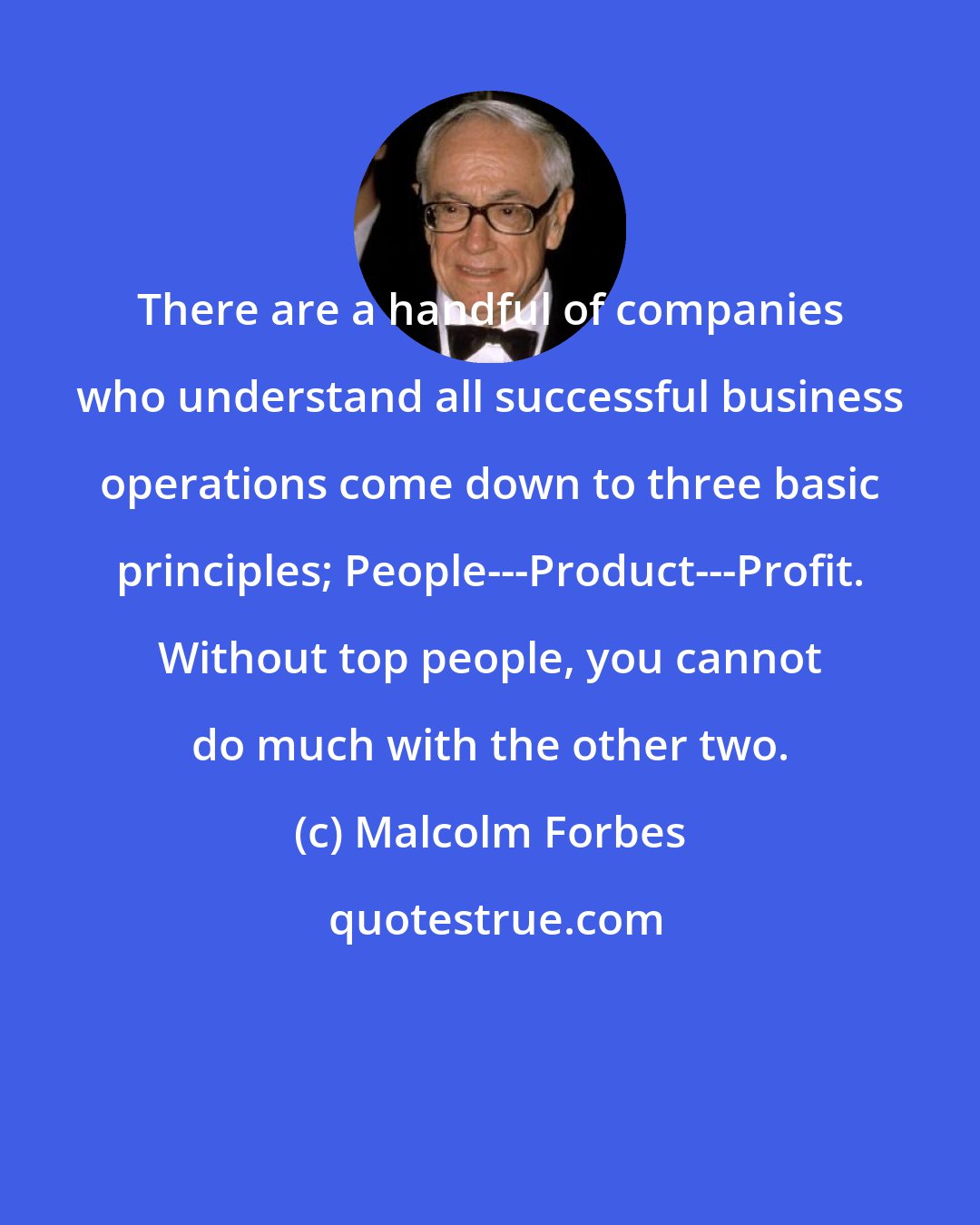 Malcolm Forbes: There are a handful of companies who understand all successful business operations come down to three basic principles; People---Product---Profit. Without top people, you cannot do much with the other two.