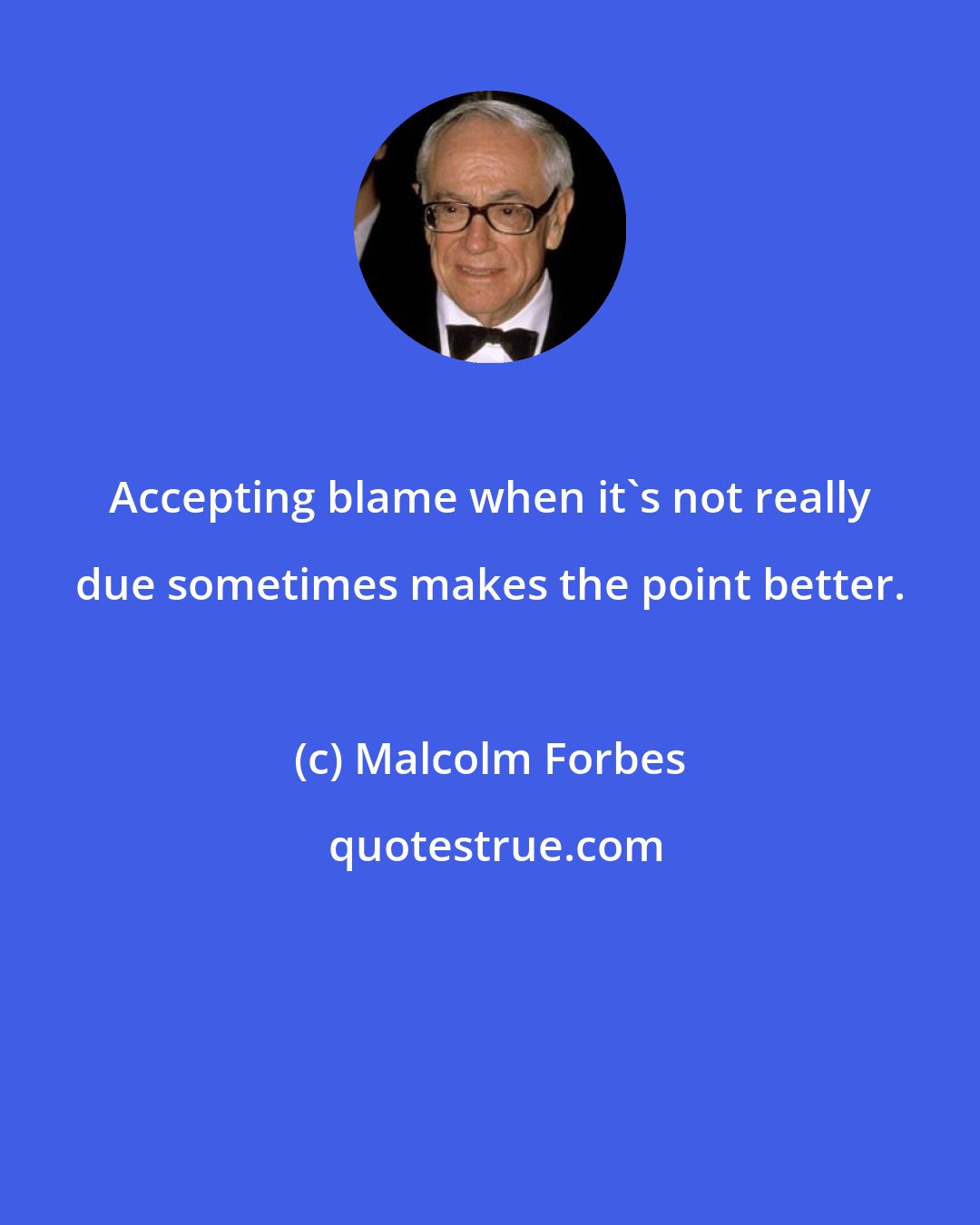 Malcolm Forbes: Accepting blame when it's not really due sometimes makes the point better.