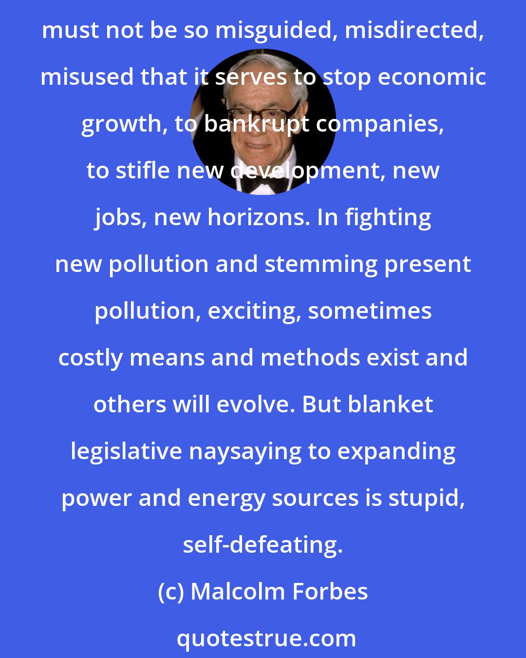 Malcolm Forbes: I hope a start at getting some oil out of the enormous Alaska field isn't indefinitely mired in a bureaucratic morass as a result of our national concern for the ecology. This concern must not be so misguided, misdirected, misused that it serves to stop economic growth, to bankrupt companies, to stifle new development, new jobs, new horizons. In fighting new pollution and stemming present pollution, exciting, sometimes costly means and methods exist and others will evolve. But blanket legislative naysaying to expanding power and energy sources is stupid, self-defeating.