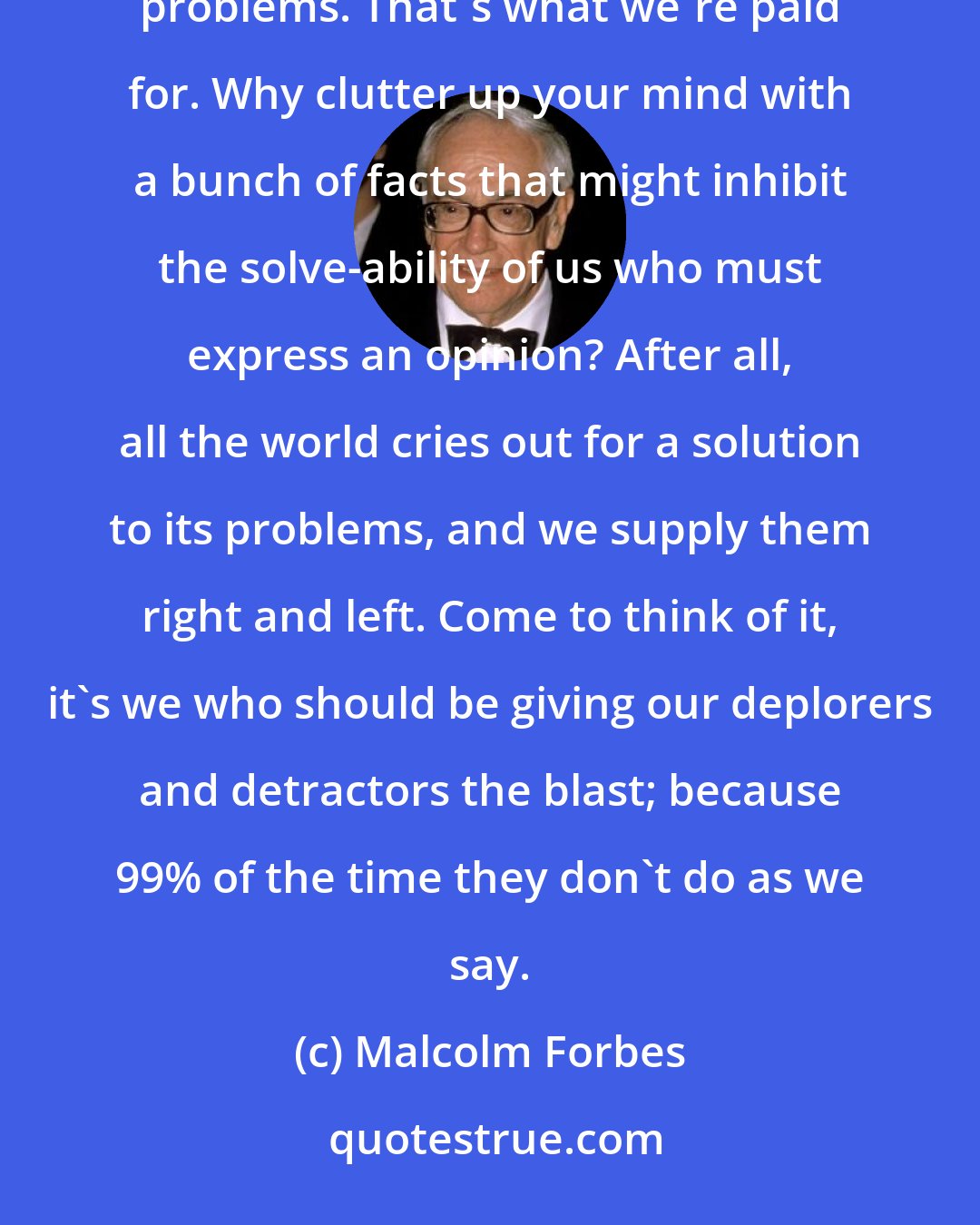 Malcolm Forbes: It ticks me no end when people get ticked off at those of us who comment audibly and in print on events and problems. That's what we're paid for. Why clutter up your mind with a bunch of facts that might inhibit the solve-ability of us who must express an opinion? After all, all the world cries out for a solution to its problems, and we supply them right and left. Come to think of it, it's we who should be giving our deplorers and detractors the blast; because 99% of the time they don't do as we say.