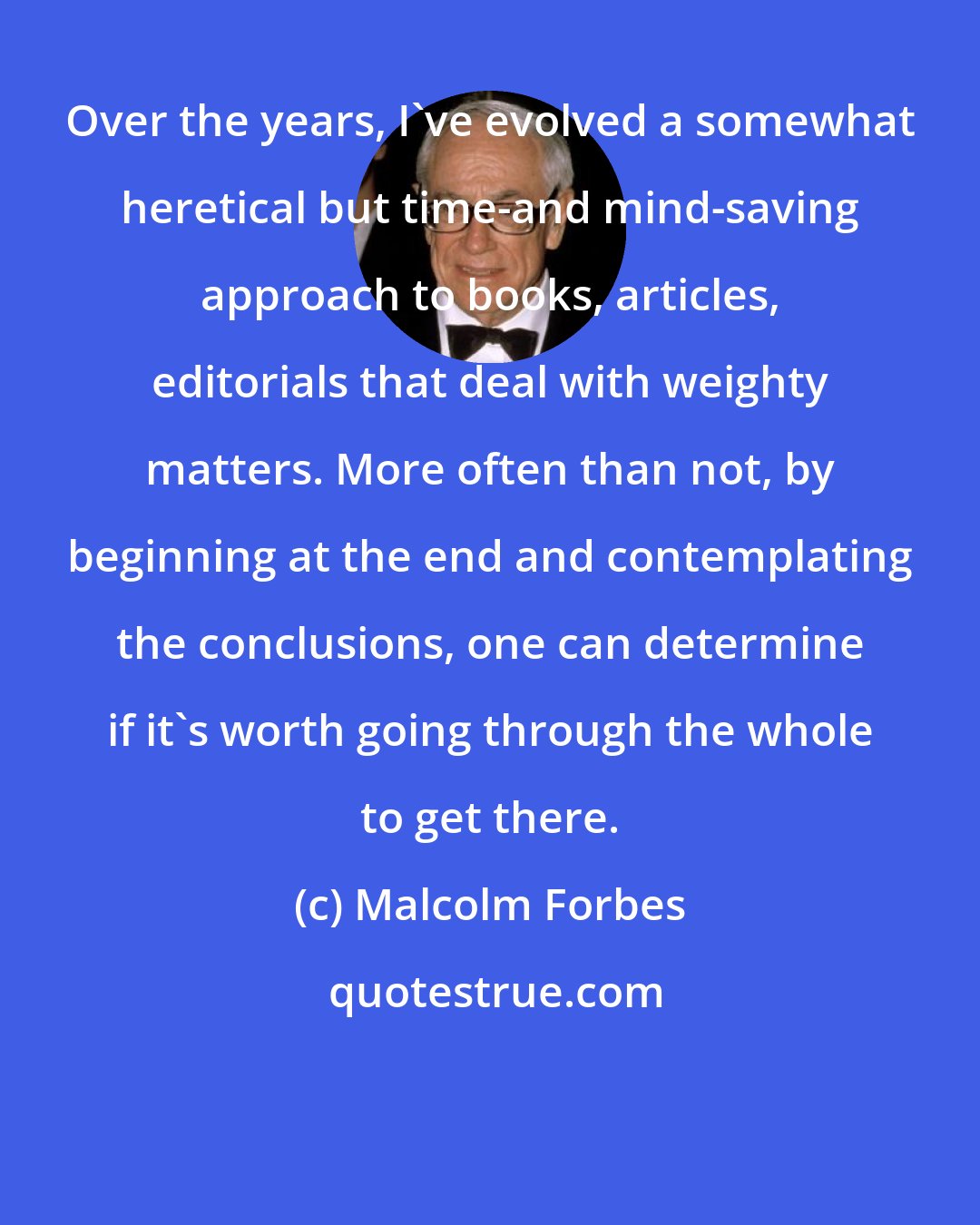 Malcolm Forbes: Over the years, I've evolved a somewhat heretical but time-and mind-saving approach to books, articles, editorials that deal with weighty matters. More often than not, by beginning at the end and contemplating the conclusions, one can determine if it's worth going through the whole to get there.