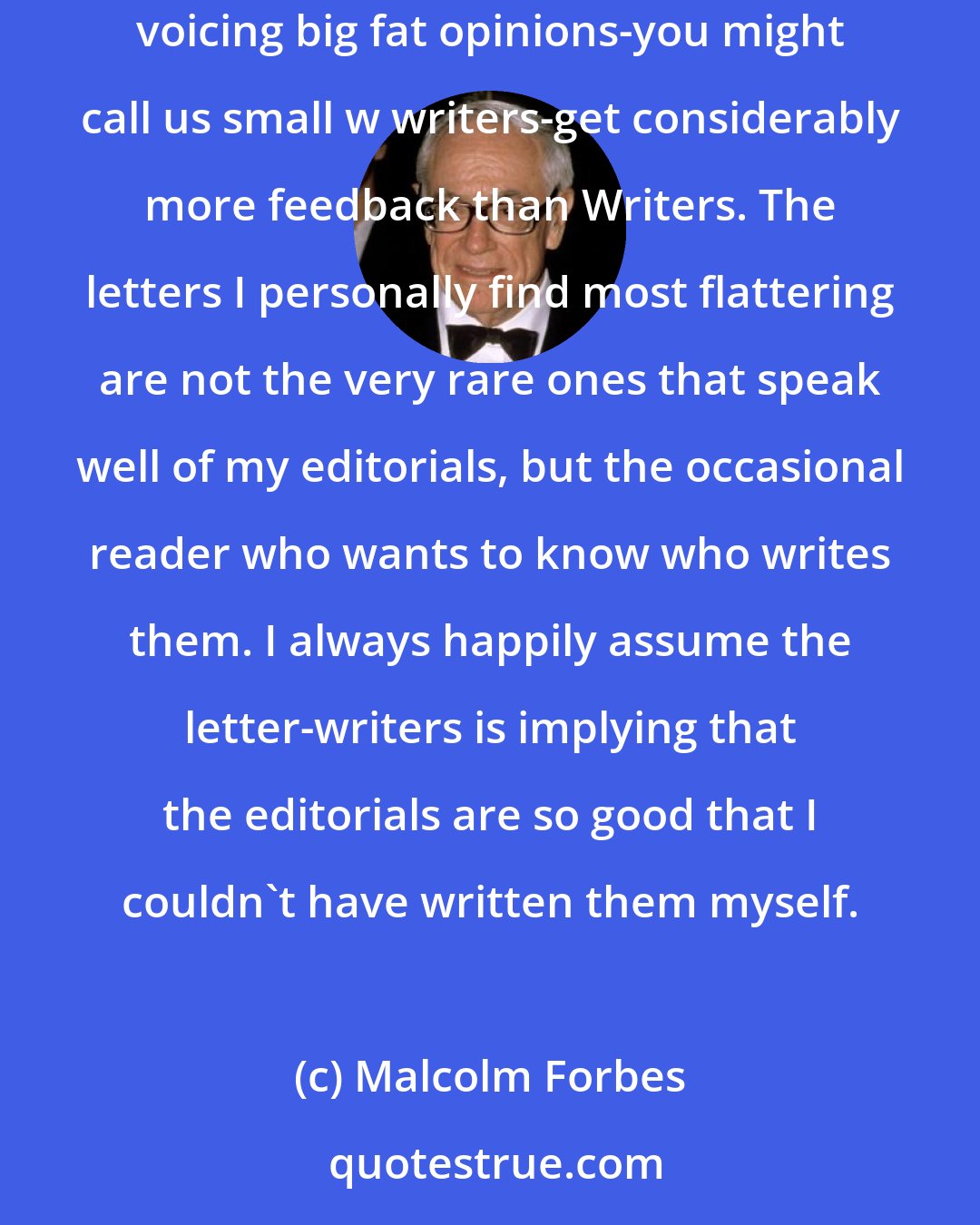 Malcolm Forbes: Real writers-that is, capital W Writers-rarely make much money. Their biggest reward is the occasional reader's response.... Commentators-in-print voicing big fat opinions-you might call us small w writers-get considerably more feedback than Writers. The letters I personally find most flattering are not the very rare ones that speak well of my editorials, but the occasional reader who wants to know who writes them. I always happily assume the letter-writers is implying that the editorials are so good that I couldn't have written them myself.