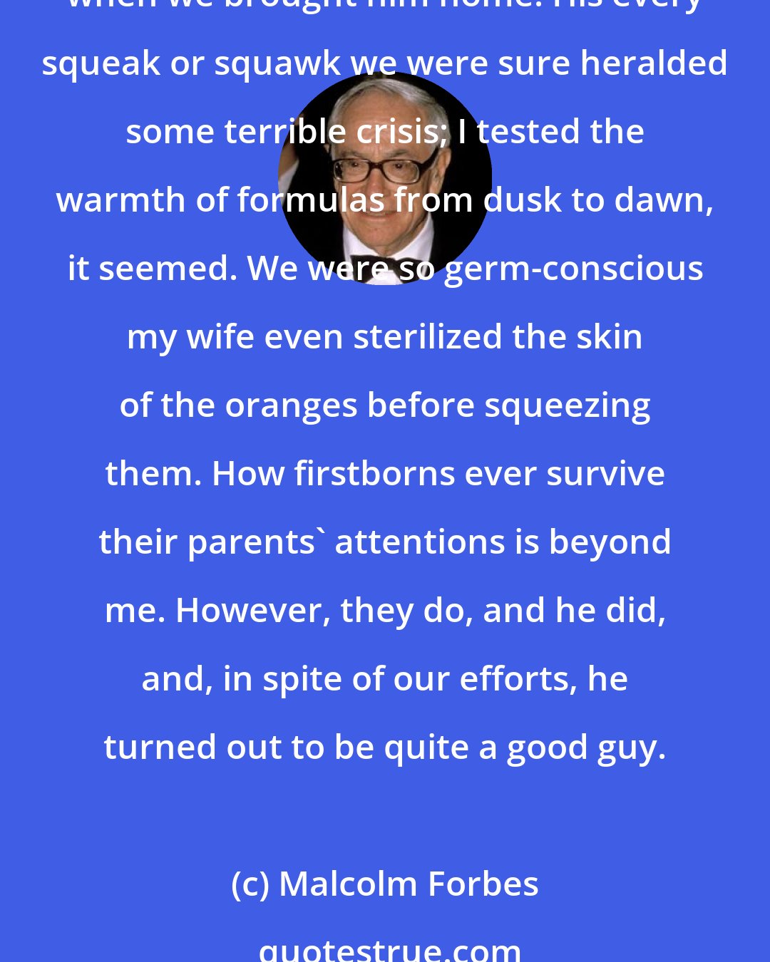 Malcolm Forbes: Speaking of birthdays, our firstborn [recently turned 2]. As parents sometimes fondly do, we reminisced a bit about his early days on earth-the excitement, the wonder, the fears when we brought him home. His every squeak or squawk we were sure heralded some terrible crisis; I tested the warmth of formulas from dusk to dawn, it seemed. We were so germ-conscious my wife even sterilized the skin of the oranges before squeezing them. How firstborns ever survive their parents' attentions is beyond me. However, they do, and he did, and, in spite of our efforts, he turned out to be quite a good guy.