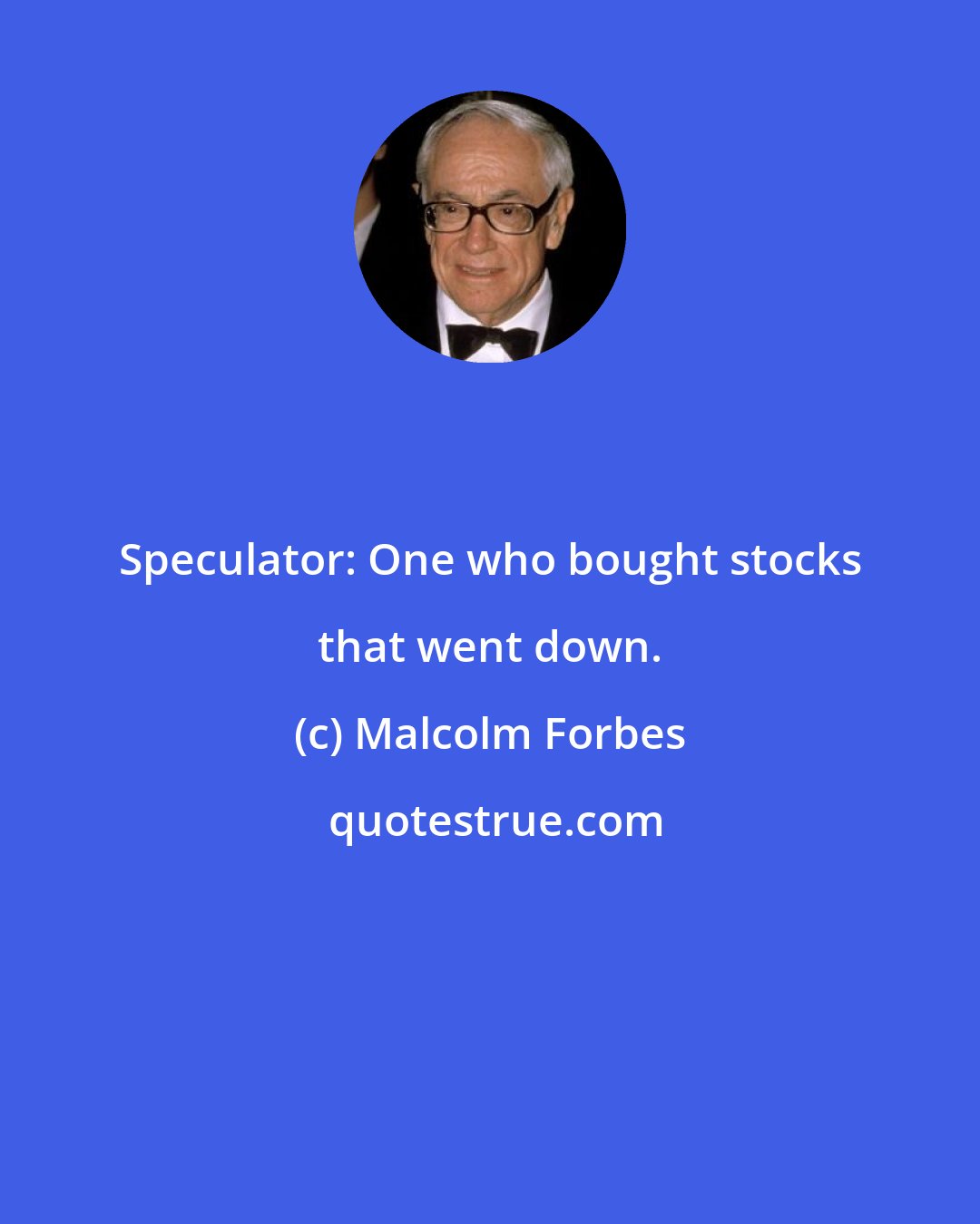 Malcolm Forbes: Speculator: One who bought stocks that went down.