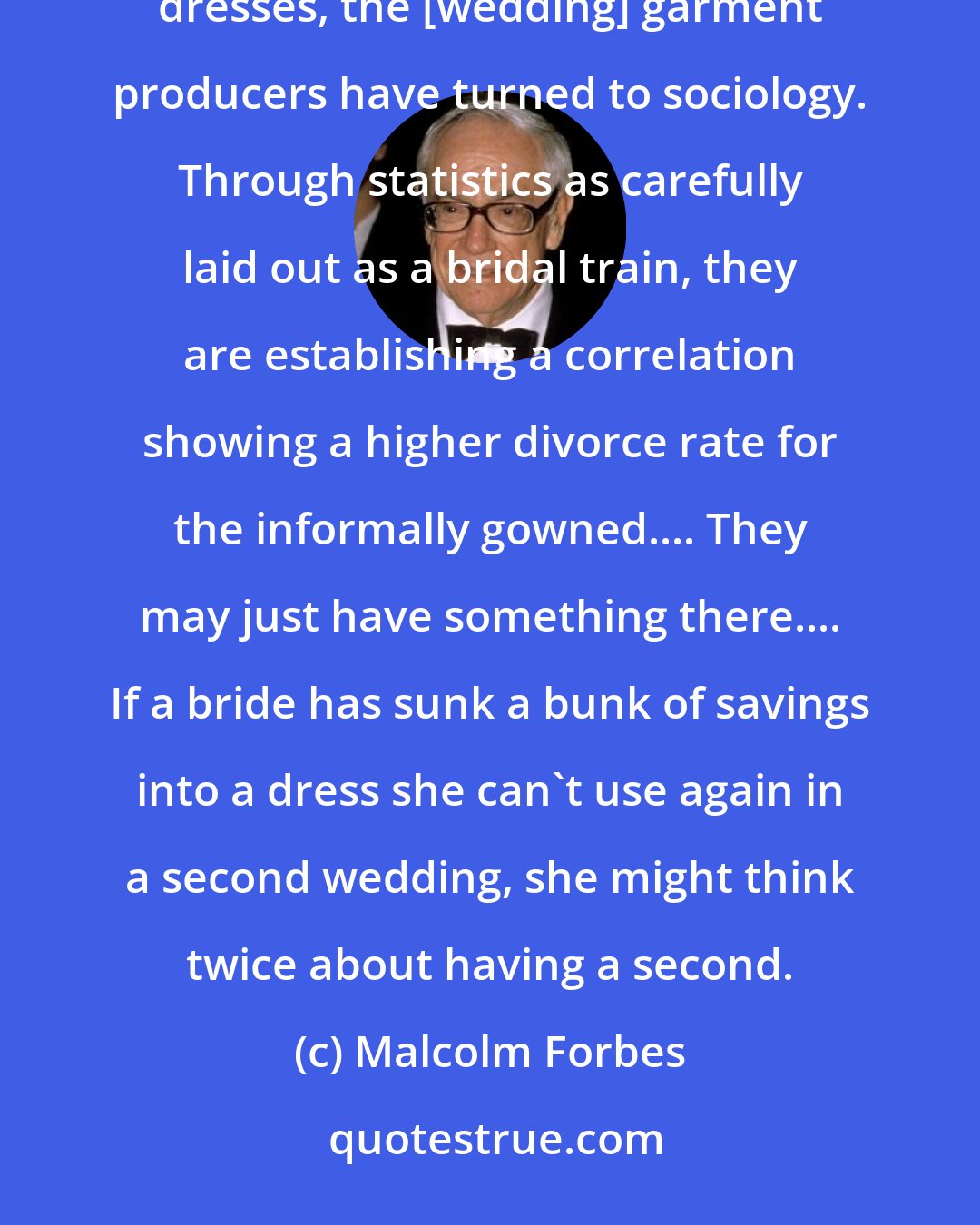 Malcolm Forbes: To switch lads and lassies from quickie ceremonies back to the catered works in to-be-worm-only-once white dresses, the [wedding] garment producers have turned to sociology. Through statistics as carefully laid out as a bridal train, they are establishing a correlation showing a higher divorce rate for the informally gowned.... They may just have something there.... If a bride has sunk a bunk of savings into a dress she can't use again in a second wedding, she might think twice about having a second.