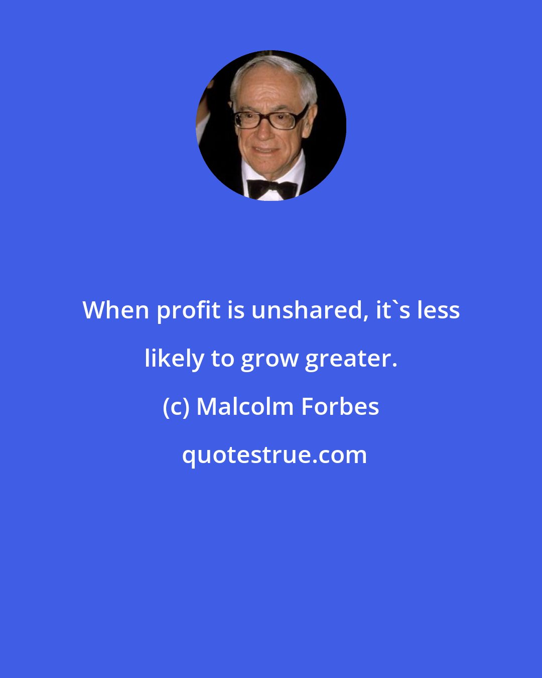 Malcolm Forbes: When profit is unshared, it's less likely to grow greater.