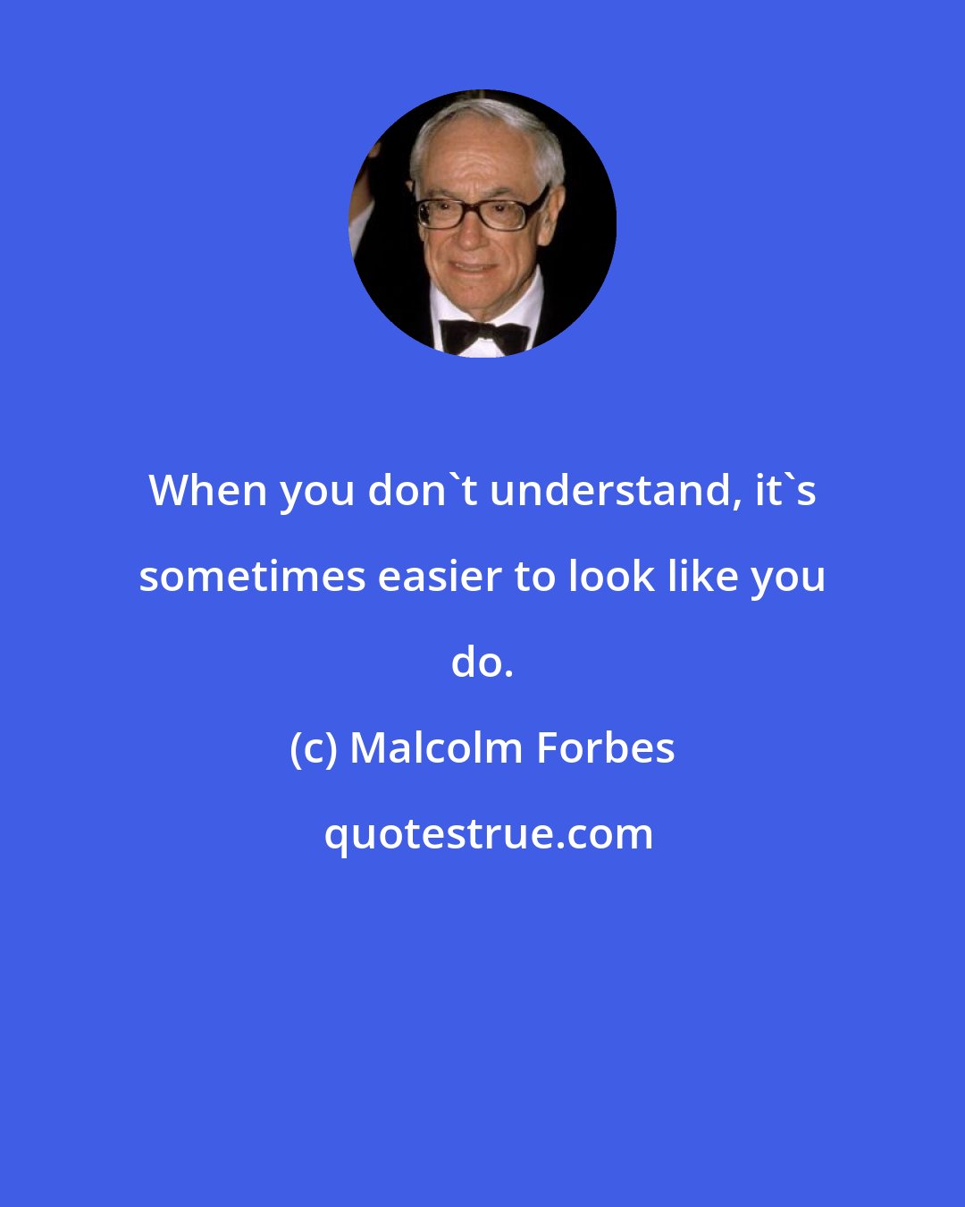 Malcolm Forbes: When you don't understand, it's sometimes easier to look like you do.