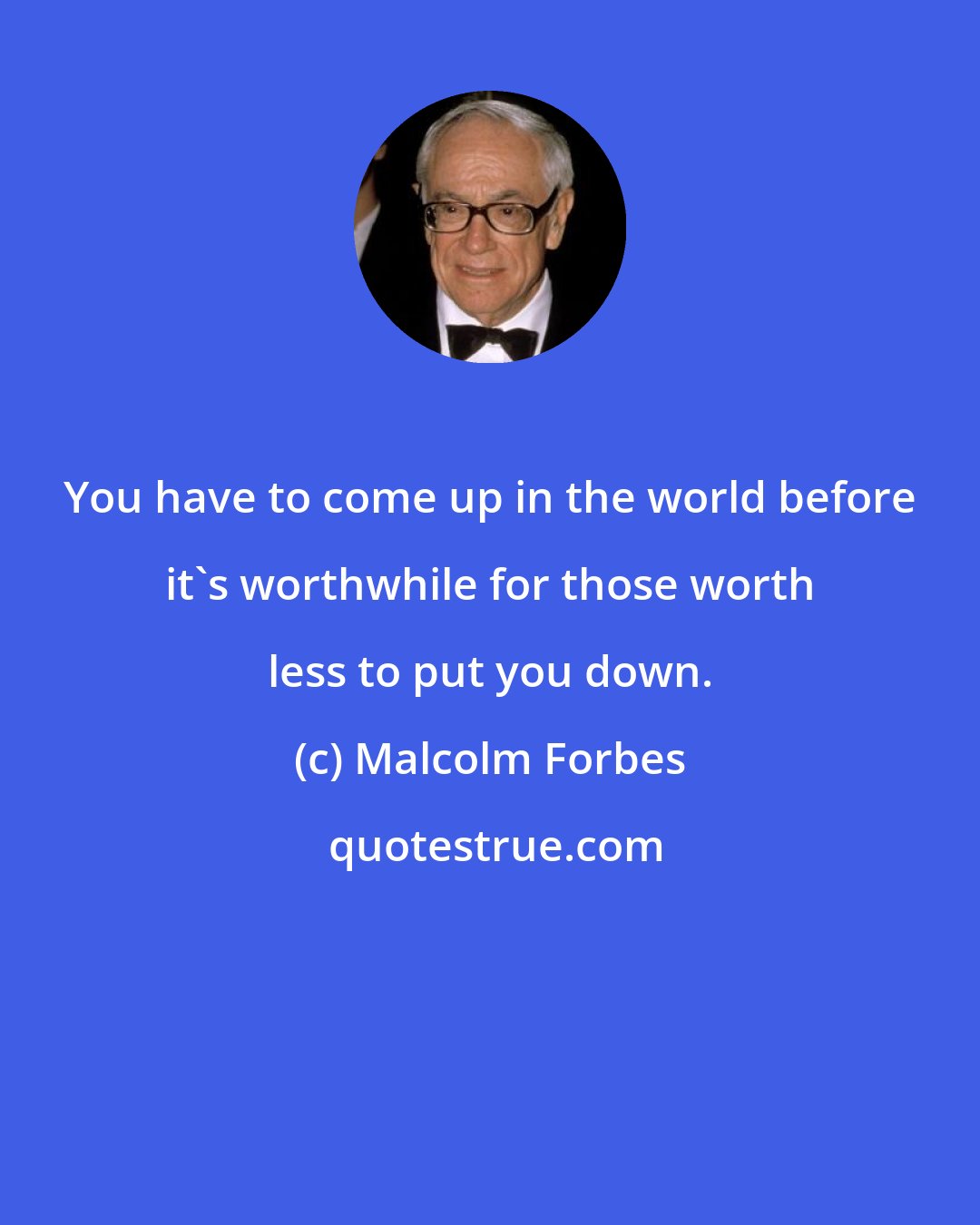 Malcolm Forbes: You have to come up in the world before it's worthwhile for those worth less to put you down.