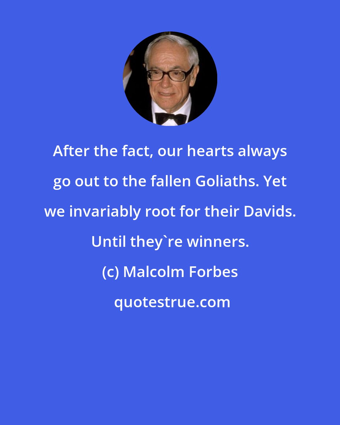 Malcolm Forbes: After the fact, our hearts always go out to the fallen Goliaths. Yet we invariably root for their Davids. Until they're winners.