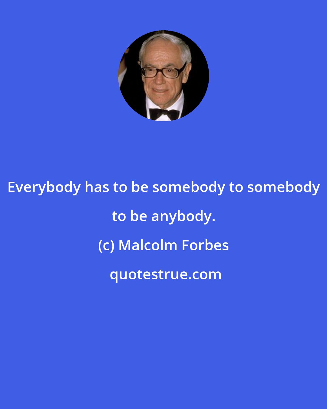 Malcolm Forbes: Everybody has to be somebody to somebody to be anybody.