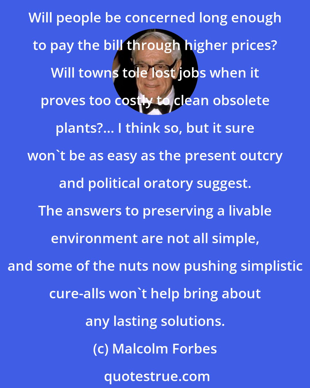 Malcolm Forbes: Will this massive outcry [about pollution] continue long enough to have effective results? Will federal and state laws be enacted with effective enforcement clauses? Will people be concerned long enough to pay the bill through higher prices? Will towns tole lost jobs when it proves too costly to clean obsolete plants?... I think so, but it sure won't be as easy as the present outcry and political oratory suggest. The answers to preserving a livable environment are not all simple, and some of the nuts now pushing simplistic cure-alls won't help bring about any lasting solutions.