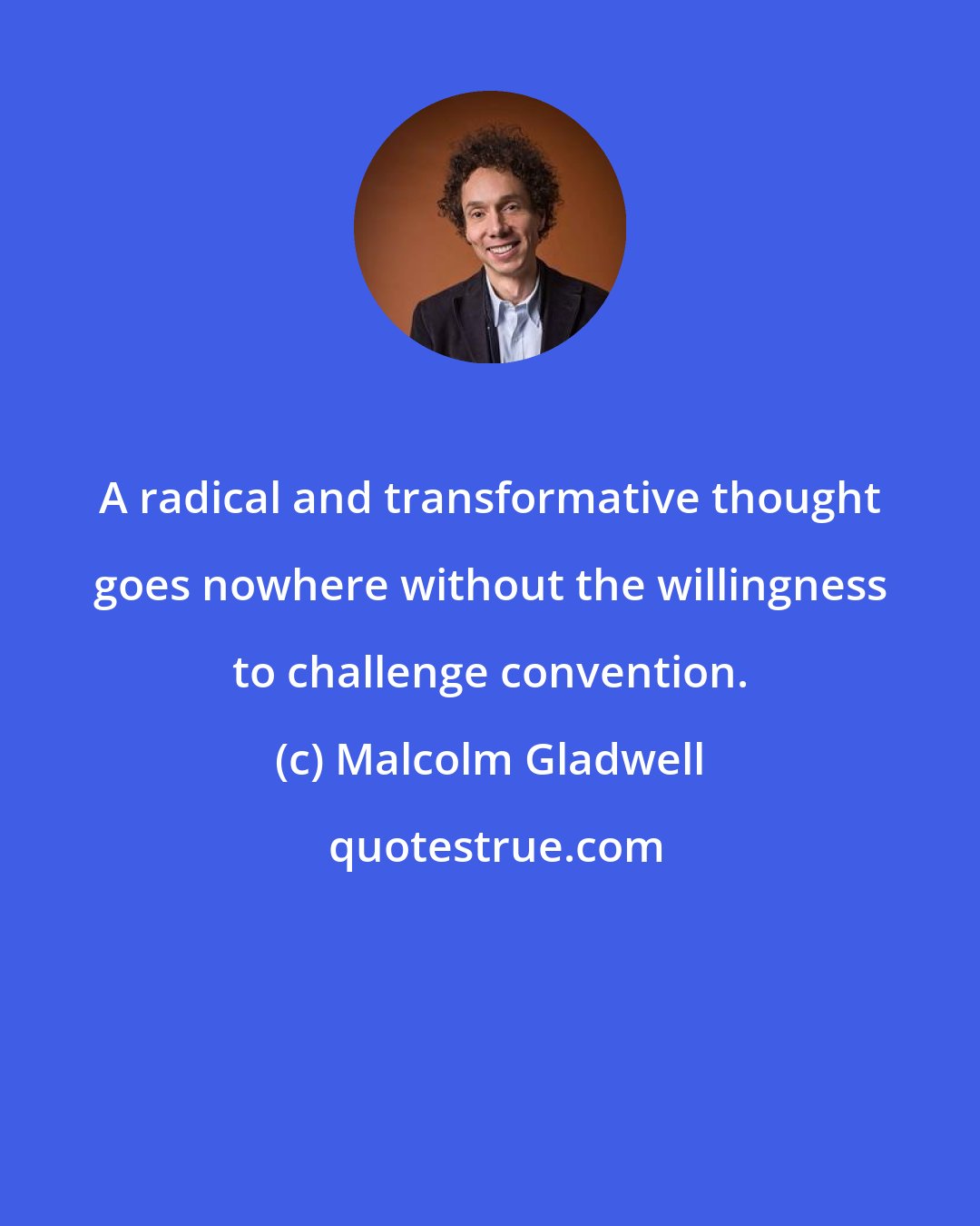 Malcolm Gladwell: A radical and transformative thought goes nowhere without the willingness to challenge convention.