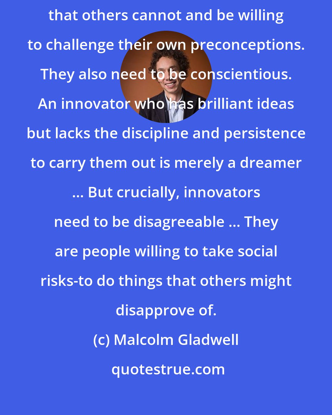 Malcolm Gladwell: Innovators have to be open. They have to be able to imagine things that others cannot and be willing to challenge their own preconceptions. They also need to be conscientious. An innovator who has brilliant ideas but lacks the discipline and persistence to carry them out is merely a dreamer ... But crucially, innovators need to be disagreeable ... They are people willing to take social risks-to do things that others might disapprove of.