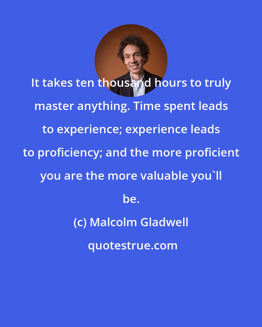 Malcolm Gladwell: It takes ten thousand hours to truly master anything. Time spent leads to experience; experience leads to proficiency; and the more proficient you are the more valuable you'll be.