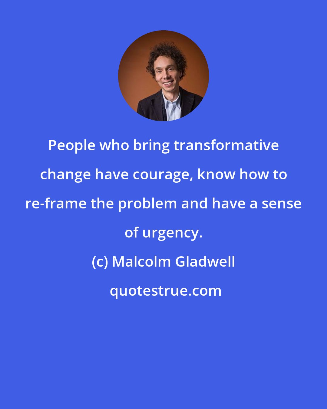 Malcolm Gladwell: People who bring transformative change have courage, know how to re-frame the problem and have a sense of urgency.