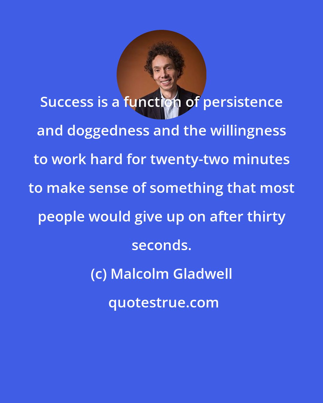 Malcolm Gladwell: Success is a function of persistence and doggedness and the willingness to work hard for twenty-two minutes to make sense of something that most people would give up on after thirty seconds.