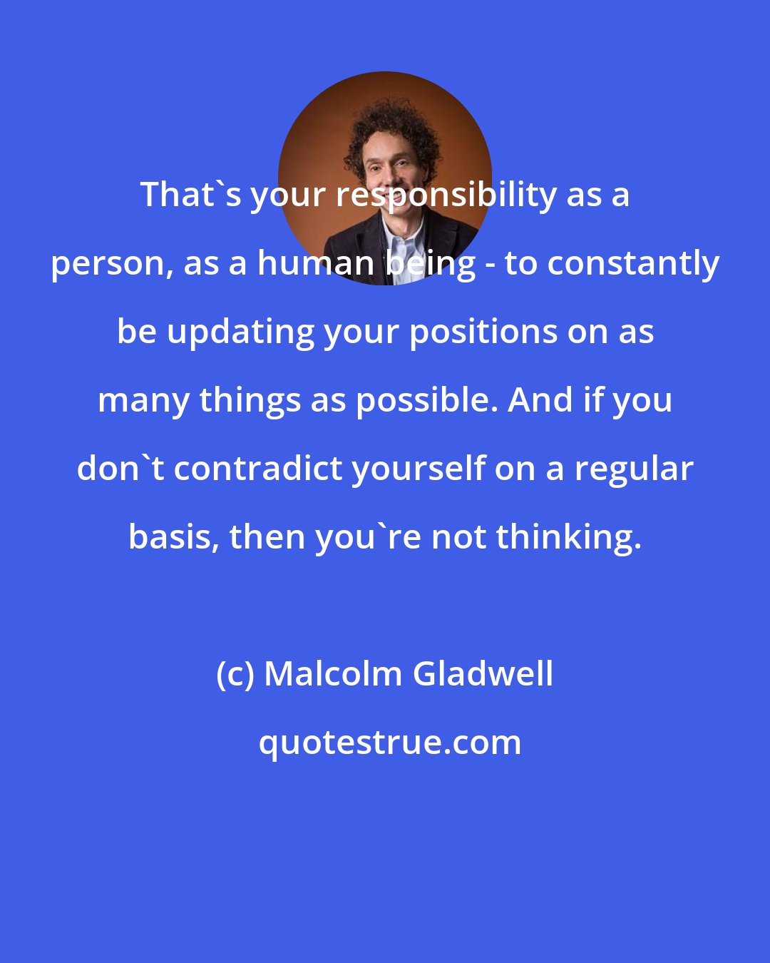 Malcolm Gladwell: That's your responsibility as a person, as a human being - to constantly be updating your positions on as many things as possible. And if you don't contradict yourself on a regular basis, then you're not thinking.