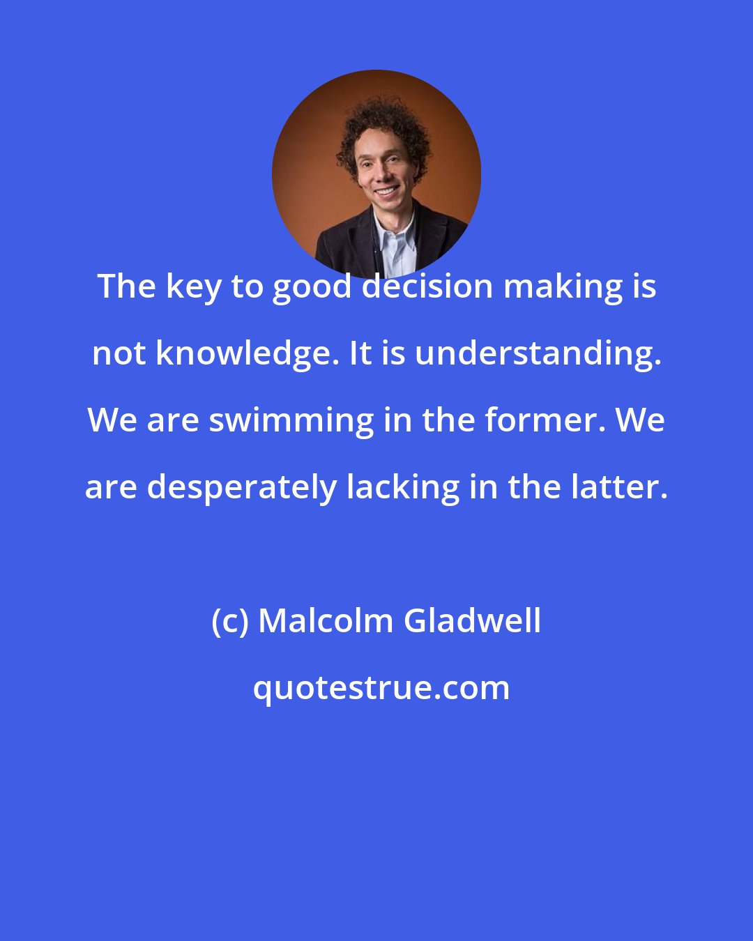 Malcolm Gladwell: The key to good decision making is not knowledge. It is understanding. We are swimming in the former. We are desperately lacking in the latter.