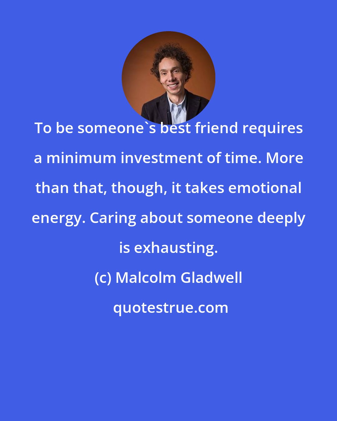 Malcolm Gladwell: To be someone's best friend requires a minimum investment of time. More than that, though, it takes emotional energy. Caring about someone deeply is exhausting.