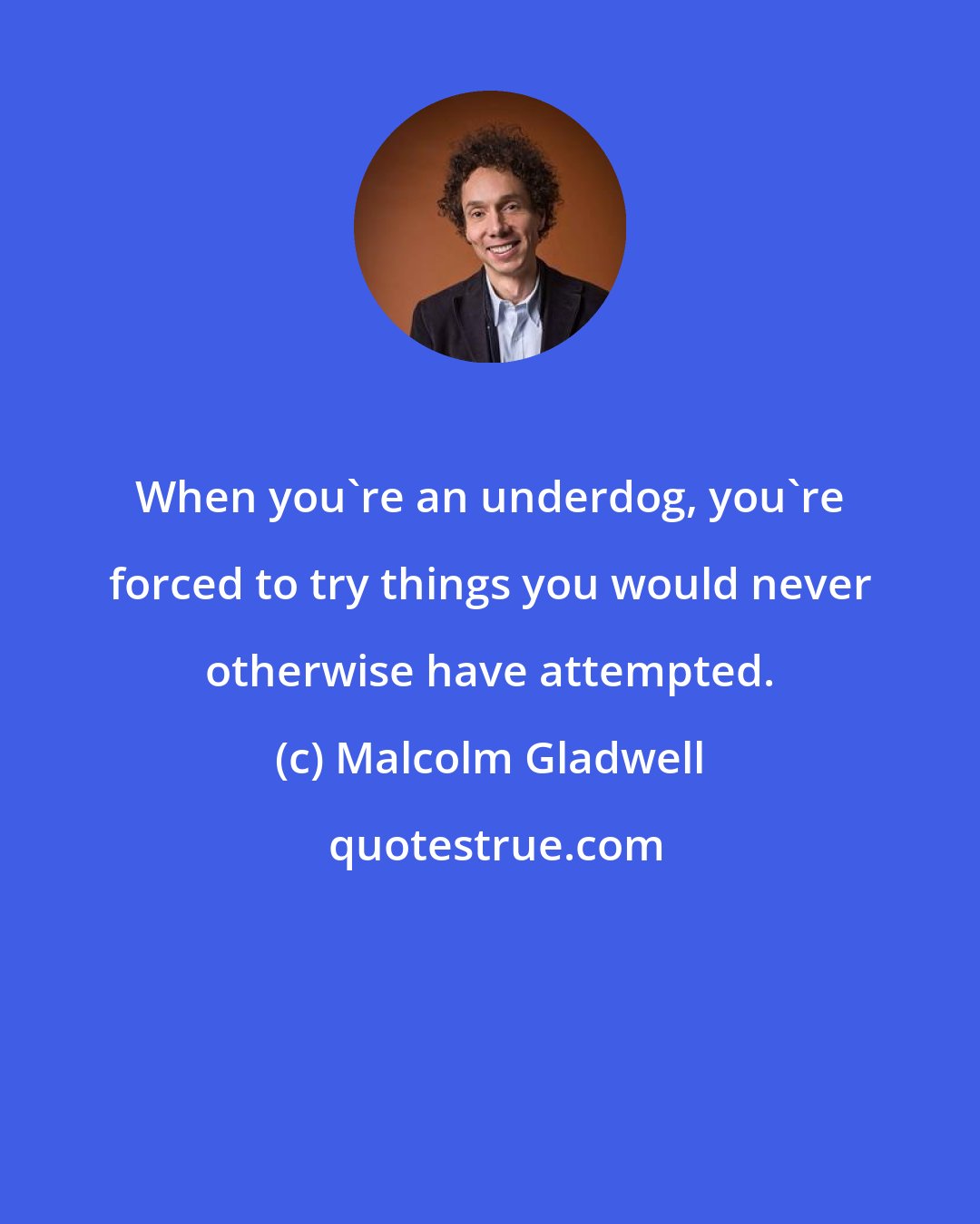 Malcolm Gladwell: When you're an underdog, you're forced to try things you would never otherwise have attempted.