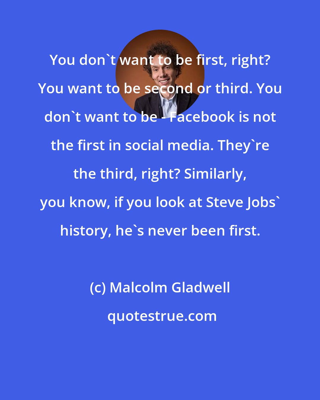 Malcolm Gladwell: You don't want to be first, right? You want to be second or third. You don't want to be - Facebook is not the first in social media. They're the third, right? Similarly, you know, if you look at Steve Jobs' history, he's never been first.