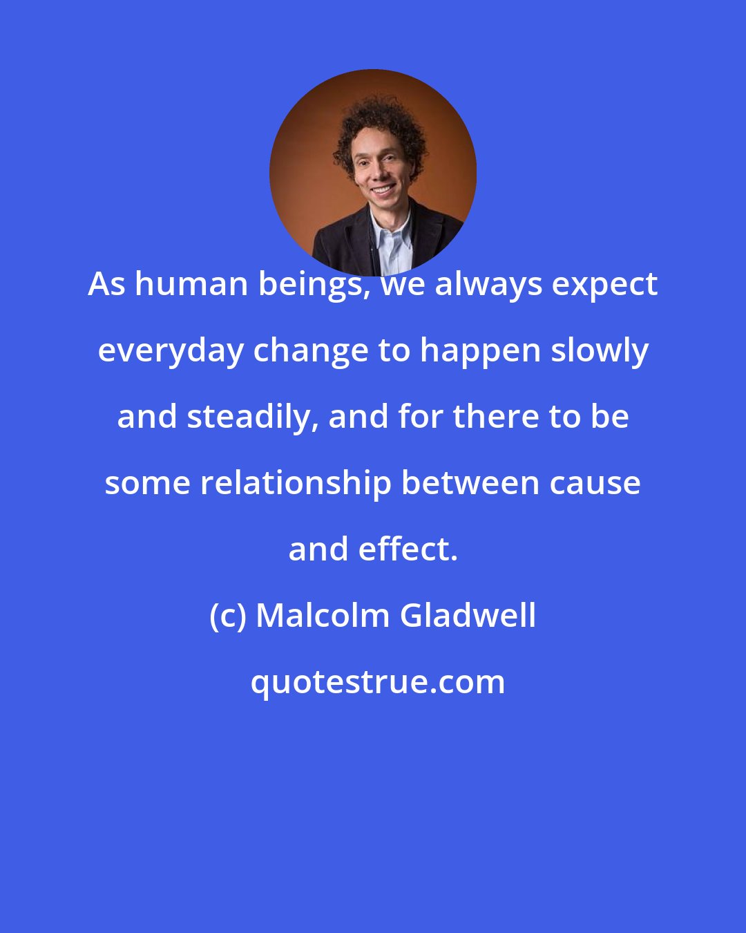 Malcolm Gladwell: As human beings, we always expect everyday change to happen slowly and steadily, and for there to be some relationship between cause and effect.