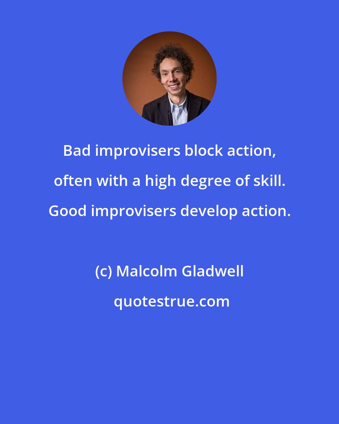 Malcolm Gladwell: Bad improvisers block action, often with a high degree of skill. Good improvisers develop action.