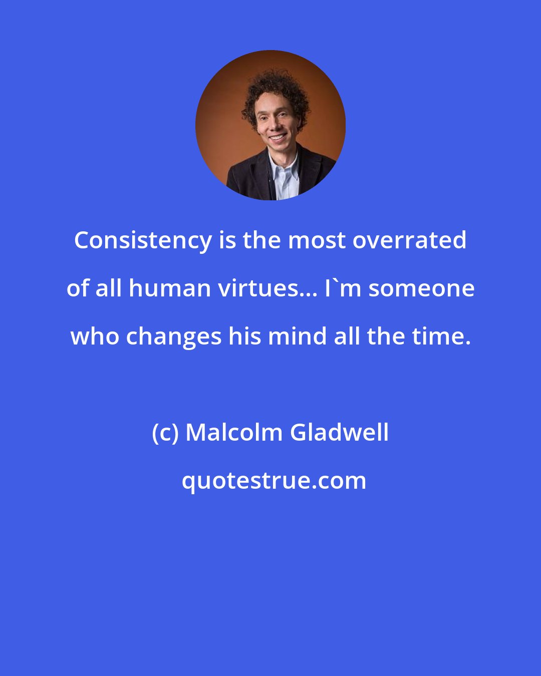 Malcolm Gladwell: Consistency is the most overrated of all human virtues... I'm someone who changes his mind all the time.