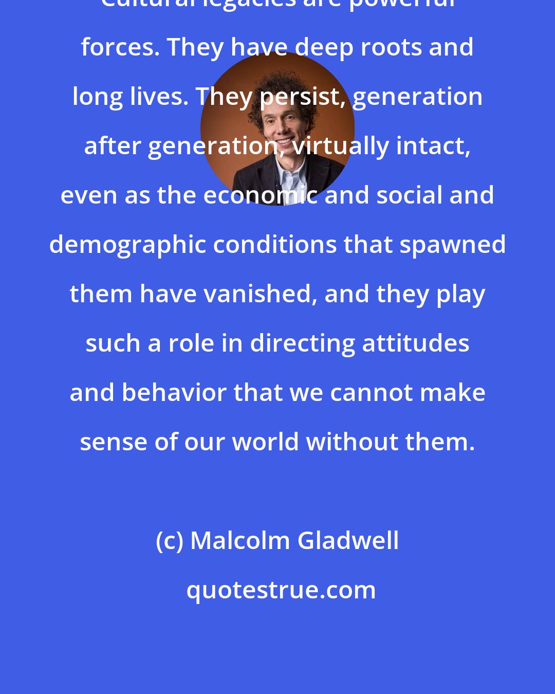 Malcolm Gladwell: Cultural legacies are powerful forces. They have deep roots and long lives. They persist, generation after generation, virtually intact, even as the economic and social and demographic conditions that spawned them have vanished, and they play such a role in directing attitudes and behavior that we cannot make sense of our world without them.