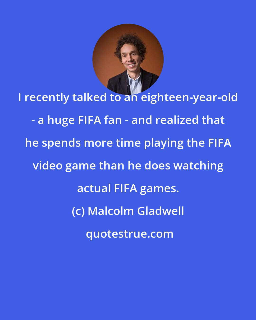 Malcolm Gladwell: I recently talked to an eighteen-year-old - a huge FIFA fan - and realized that he spends more time playing the FIFA video game than he does watching actual FIFA games.