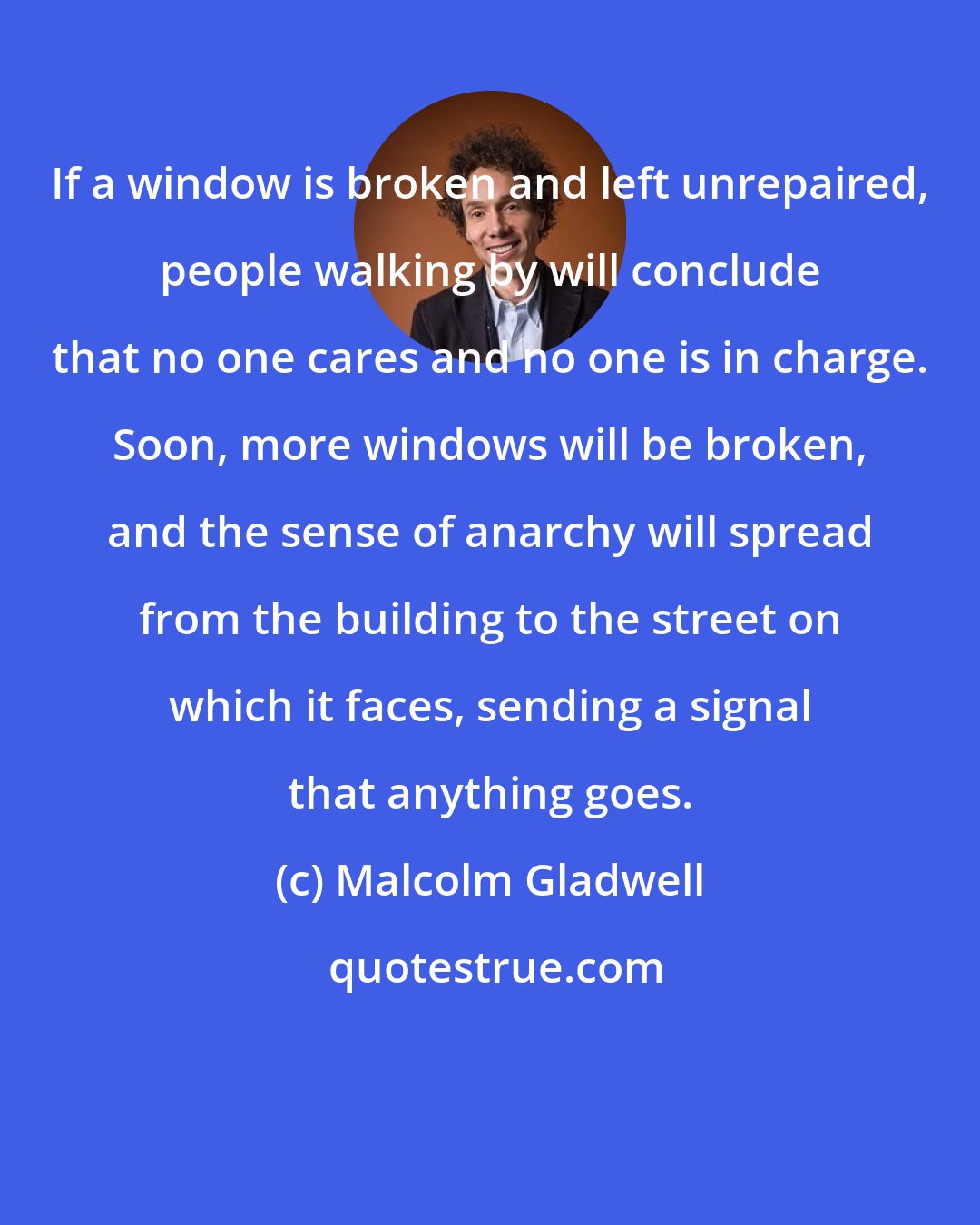 Malcolm Gladwell: If a window is broken and left unrepaired, people walking by will conclude that no one cares and no one is in charge. Soon, more windows will be broken, and the sense of anarchy will spread from the building to the street on which it faces, sending a signal that anything goes.
