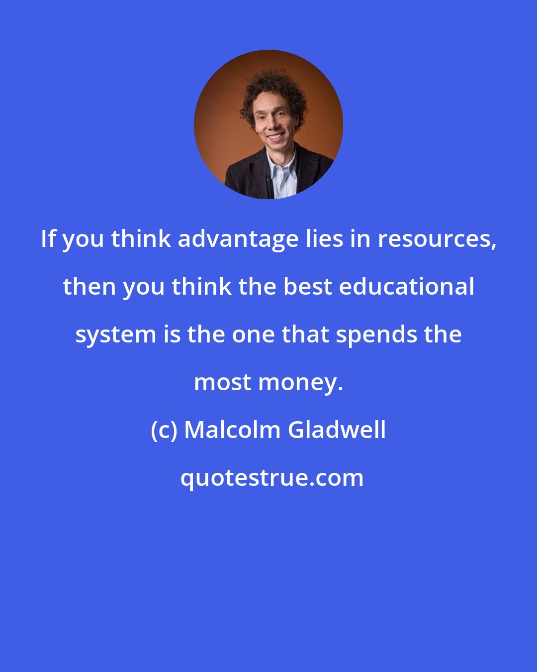 Malcolm Gladwell: If you think advantage lies in resources, then you think the best educational system is the one that spends the most money.