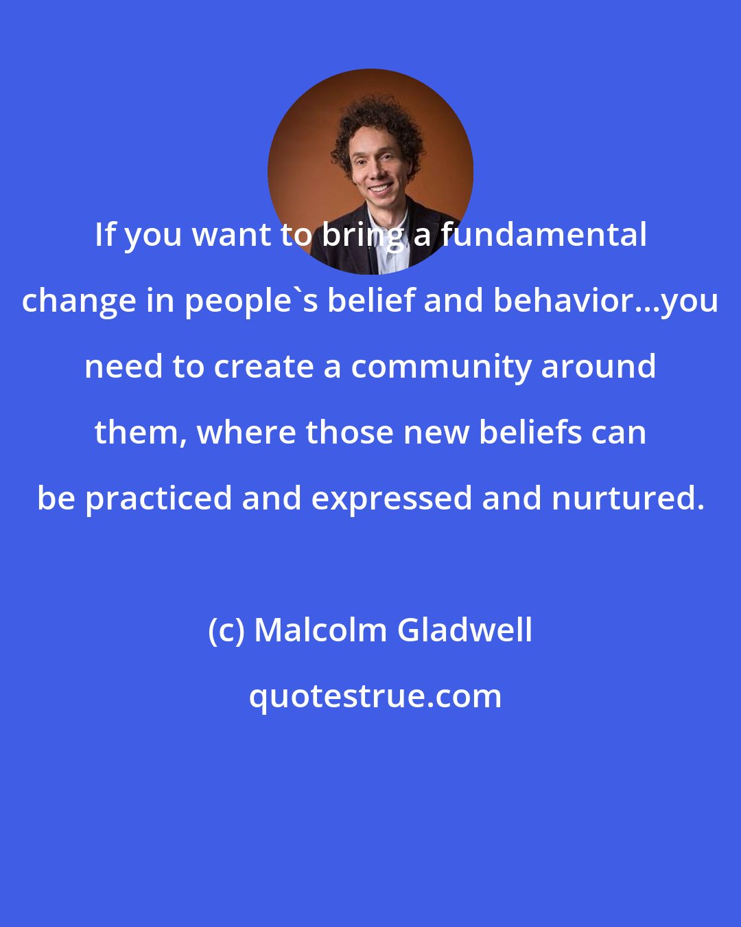 Malcolm Gladwell: If you want to bring a fundamental change in people's belief and behavior...you need to create a community around them, where those new beliefs can be practiced and expressed and nurtured.