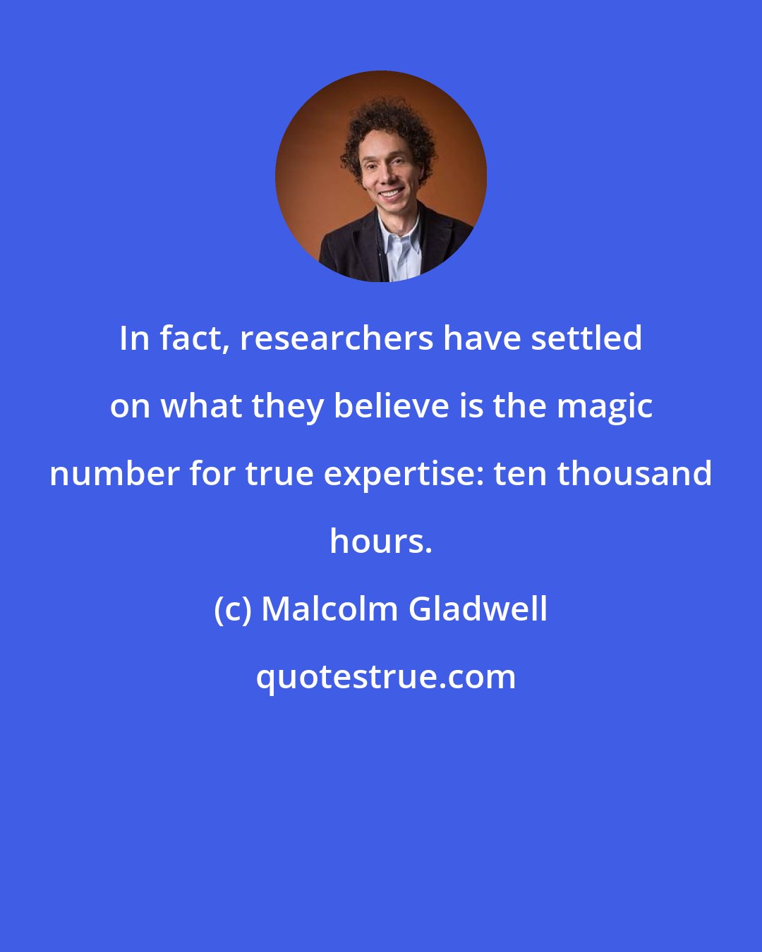 Malcolm Gladwell: In fact, researchers have settled on what they believe is the magic number for true expertise: ten thousand hours.