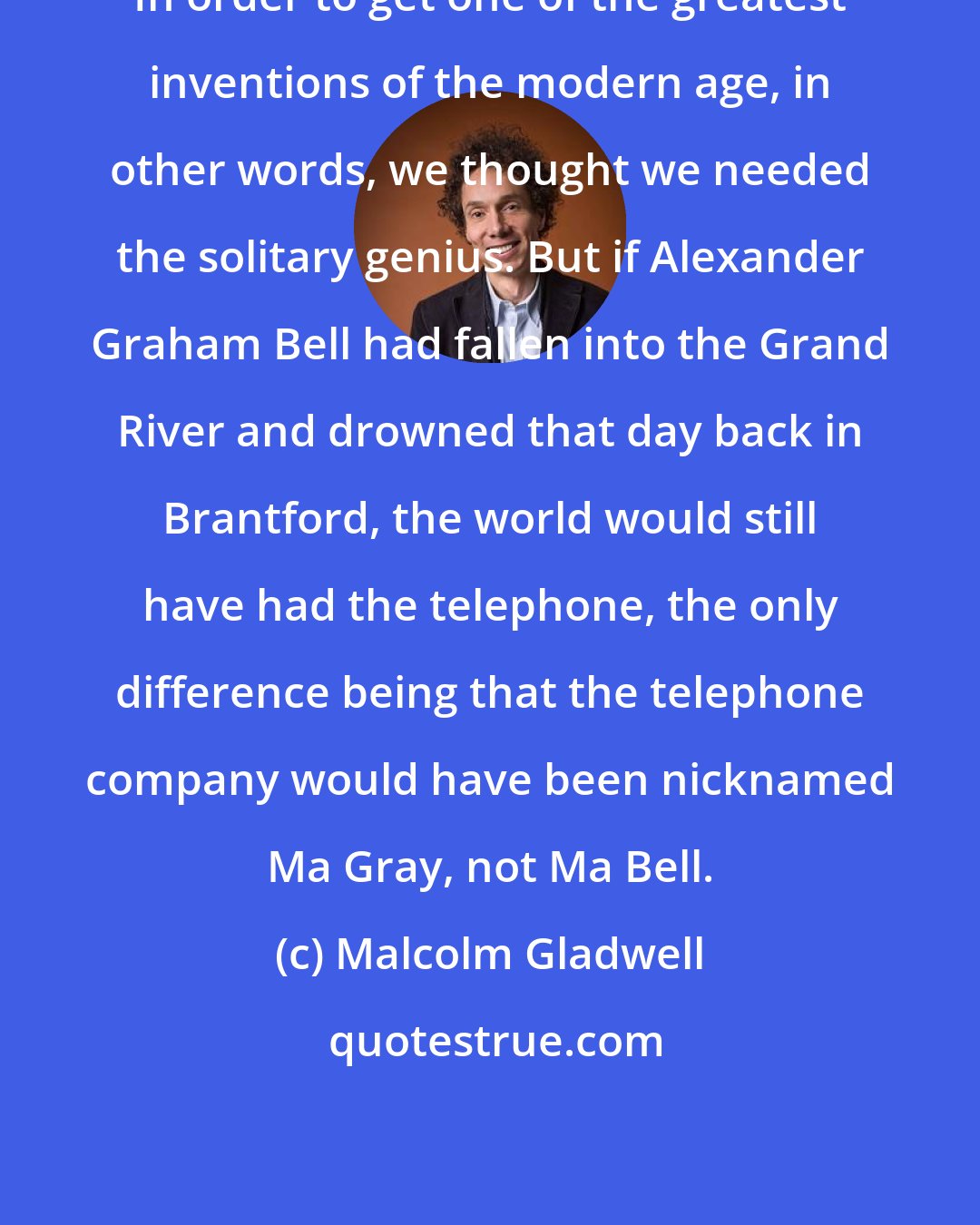 Malcolm Gladwell: In order to get one of the greatest inventions of the modern age, in other words, we thought we needed the solitary genius. But if Alexander Graham Bell had fallen into the Grand River and drowned that day back in Brantford, the world would still have had the telephone, the only difference being that the telephone company would have been nicknamed Ma Gray, not Ma Bell.