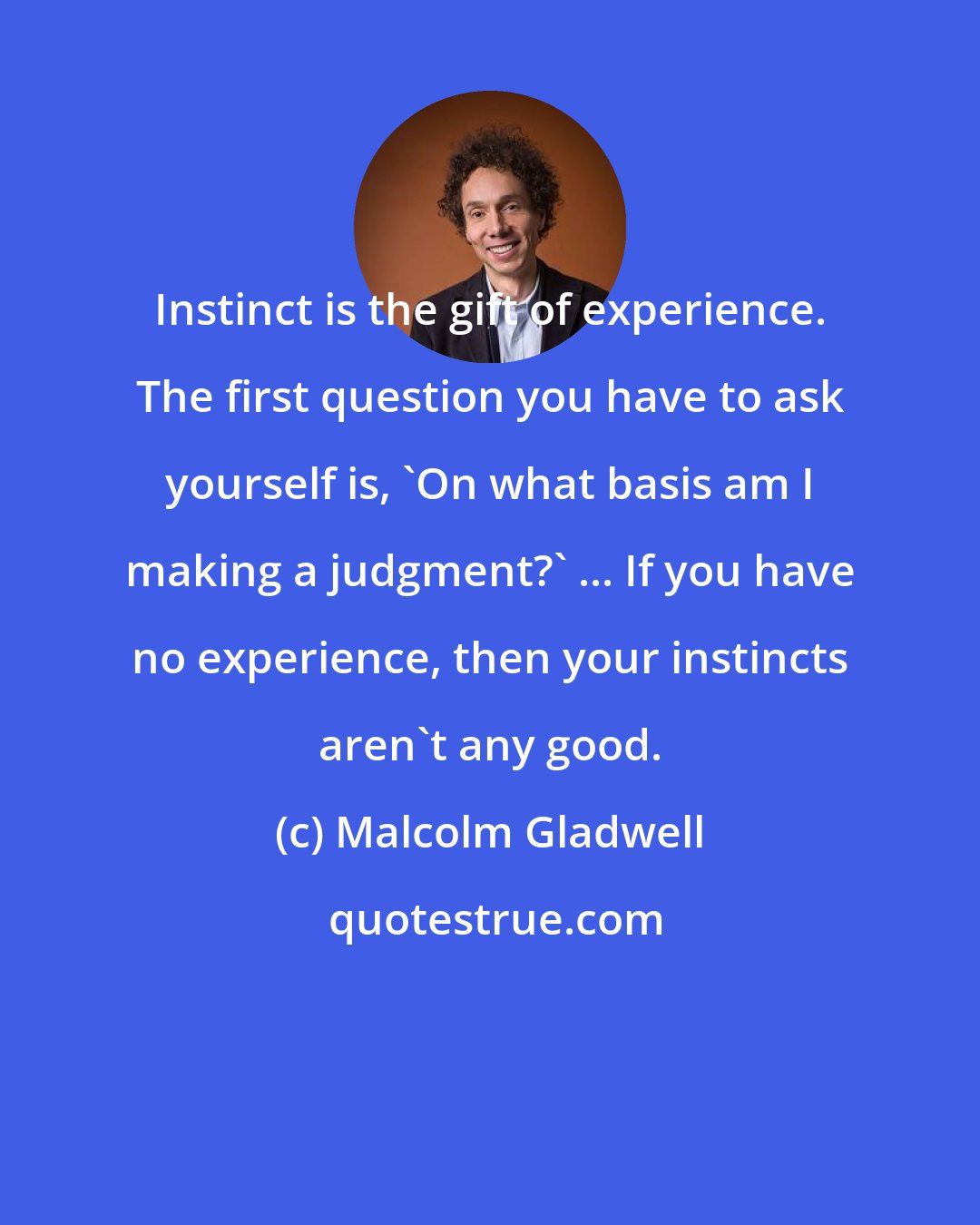 Malcolm Gladwell: Instinct is the gift of experience. The first question you have to ask yourself is, 'On what basis am I making a judgment?' ... If you have no experience, then your instincts aren't any good.