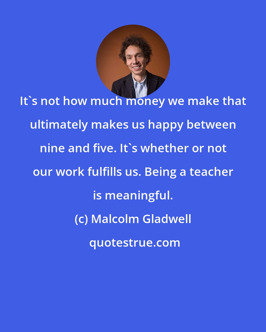 Malcolm Gladwell: It's not how much money we make that ultimately makes us happy between nine and five. It's whether or not our work fulfills us. Being a teacher is meaningful.