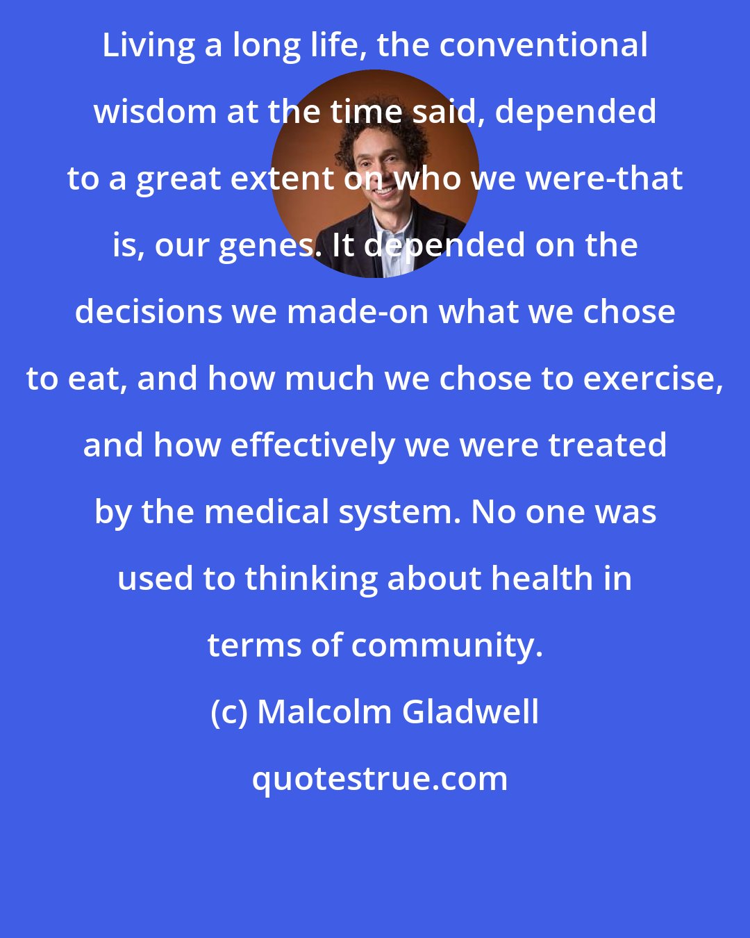 Malcolm Gladwell: Living a long life, the conventional wisdom at the time said, depended to a great extent on who we were-that is, our genes. It depended on the decisions we made-on what we chose to eat, and how much we chose to exercise, and how effectively we were treated by the medical system. No one was used to thinking about health in terms of community.