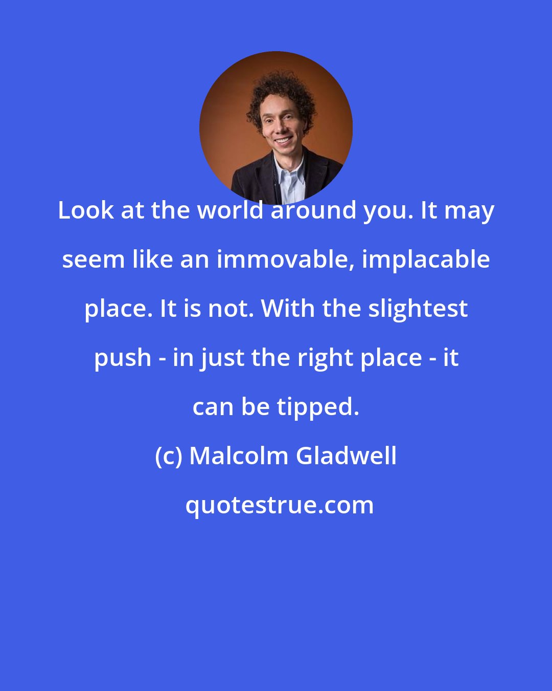 Malcolm Gladwell: Look at the world around you. It may seem like an immovable, implacable place. It is not. With the slightest push - in just the right place - it can be tipped.