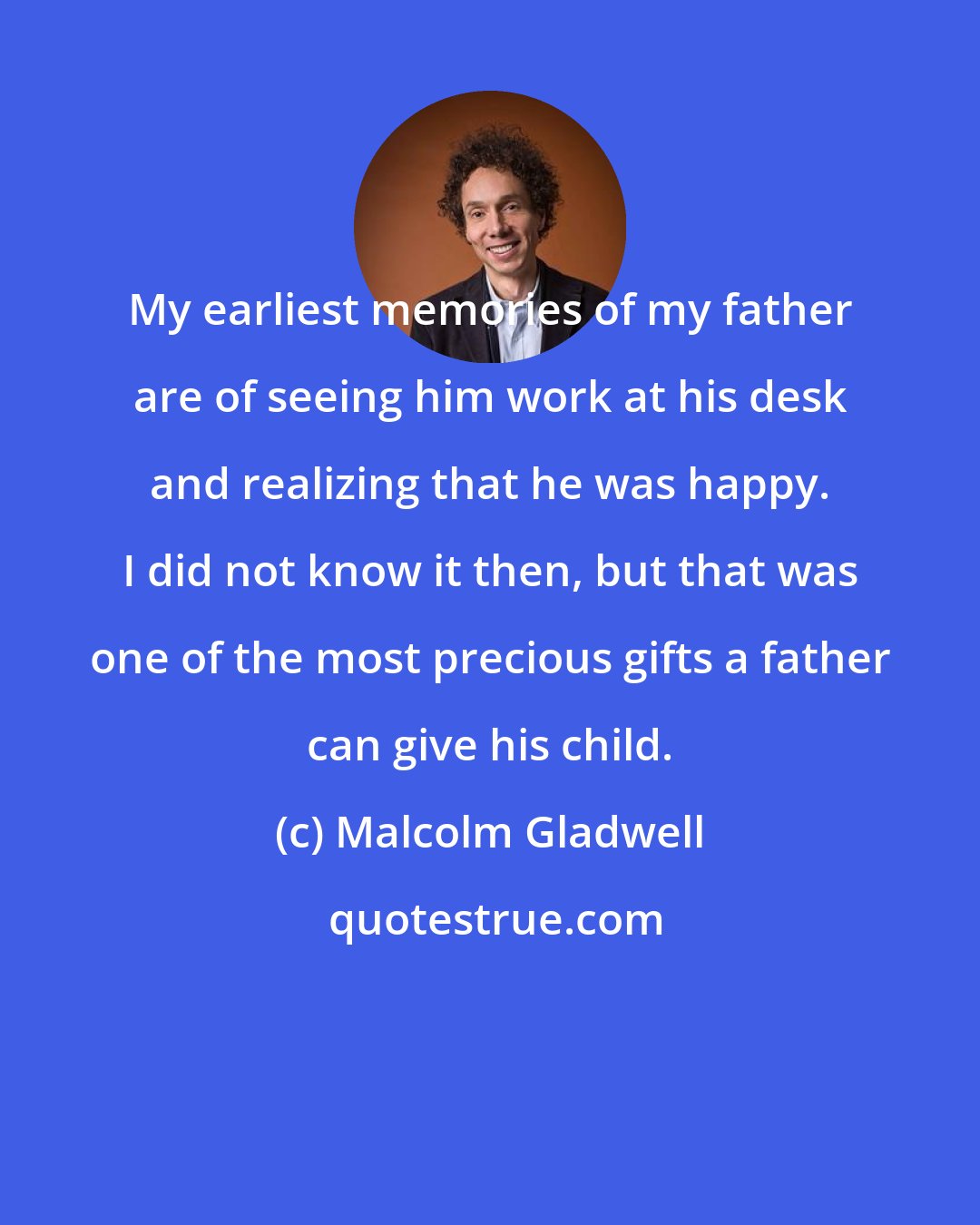 Malcolm Gladwell: My earliest memories of my father are of seeing him work at his desk and realizing that he was happy. I did not know it then, but that was one of the most precious gifts a father can give his child.