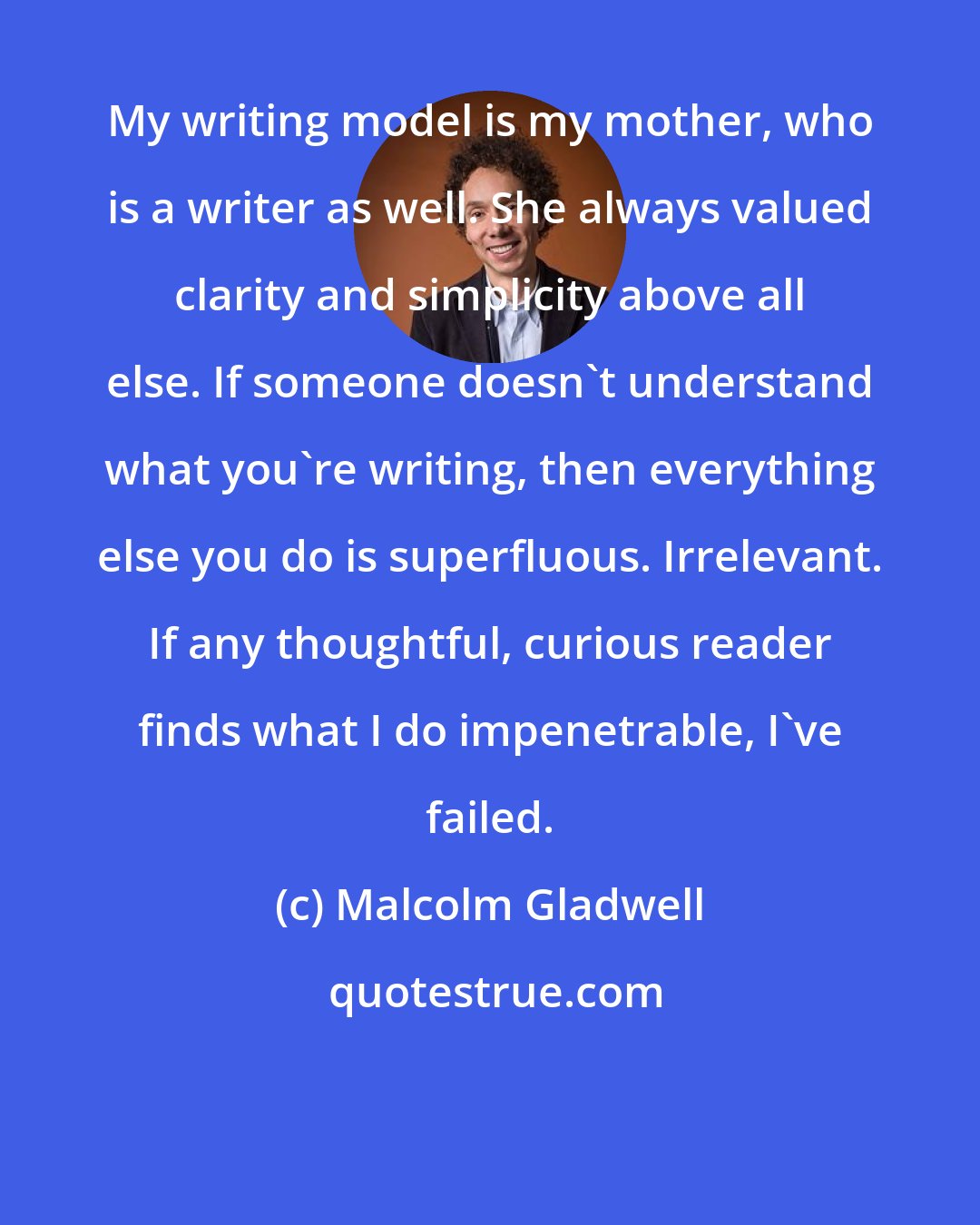 Malcolm Gladwell: My writing model is my mother, who is a writer as well. She always valued clarity and simplicity above all else. If someone doesn't understand what you're writing, then everything else you do is superfluous. Irrelevant. If any thoughtful, curious reader finds what I do impenetrable, I've failed.