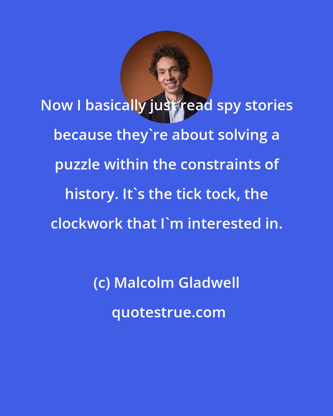 Malcolm Gladwell: Now I basically just read spy stories because they're about solving a puzzle within the constraints of history. It's the tick tock, the clockwork that I'm interested in.