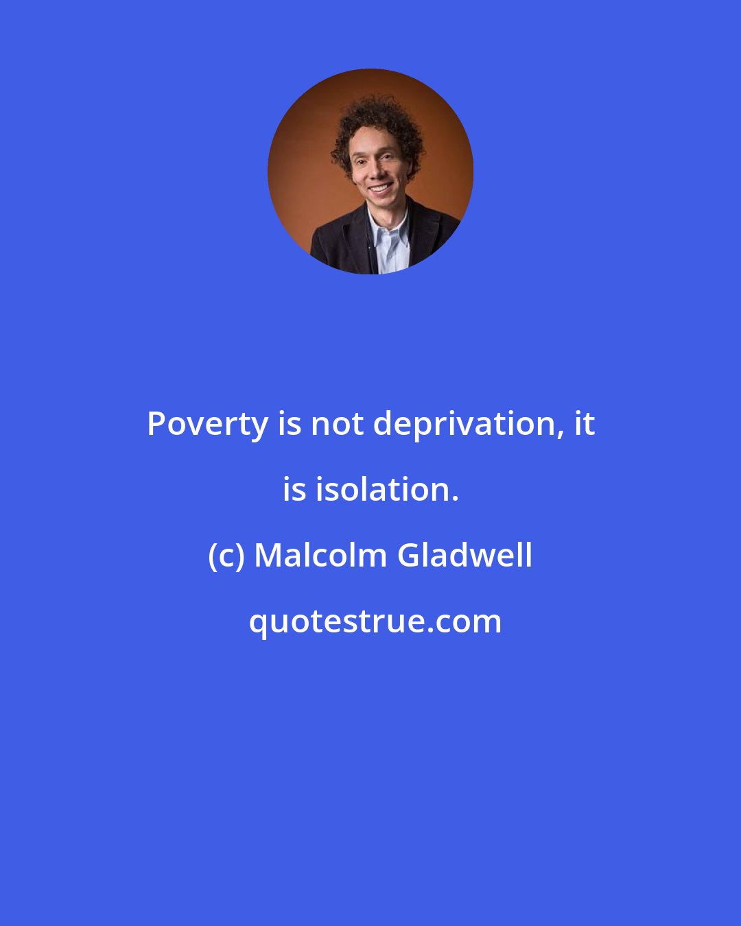 Malcolm Gladwell: Poverty is not deprivation, it is isolation.