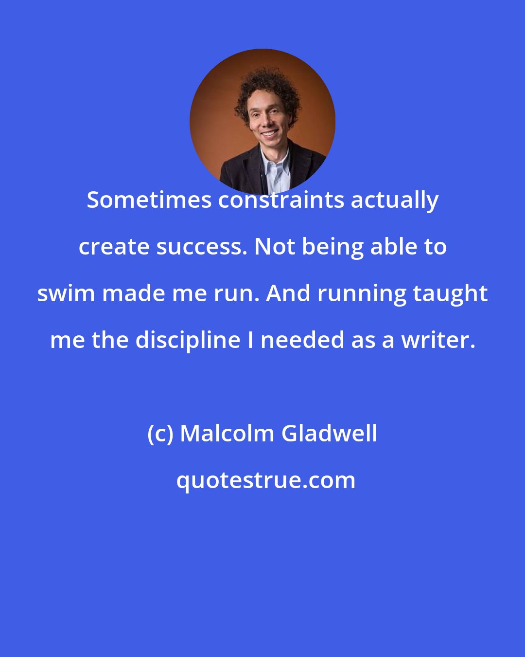 Malcolm Gladwell: Sometimes constraints actually create success. Not being able to swim made me run. And running taught me the discipline I needed as a writer.